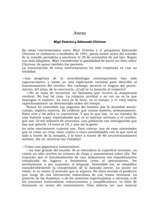 Anexo
                     Miyó Vestrini y Edmundo Chirinos

En estas conversaciones entre Miyó Vestrini y el psiquiatra Edmundo
Chirinos se realizaron a mediados de 1991, pocos meses antes del suicidio
de la notable periodista y escritora, el 29 de noviembre de ese año. Según
sus más allegados, Miyó consideraba la posibilidad de hacer un libro sobre
Chirinos, de quien también fue paciente.
La transcripción de estas conversaciones ha sido respetada en casi su
totalidad.

—Los progresos de la neurofisiología contemporánea han sido
espectaculares, y existe ya una explicación racional para describir el
funcionamiento del cerebro. Sin embargo, persiste el enigma del pensa-
miento, del alma, de la conciencia. ¿Cuál es tu posición al respecto?
   —No se trata de encontrar un fantasma que recorra la maquinaria
cerebral. No hay tal cosa. La relojería cerebral a su vez no es la que
impregna el espíritu. La hora es la hora, es el tiempo, y el reloj marca
caprichosamente un determinado orden del tiempo.
   Nunca he entendido esa angustia del hombre por la dualidad mente-
cuerpo, espíritu-materia. Es evidente que somos materia, primariamente.
Polvo eres y en polvo te convertirás. Y que lo que hay, es un tránsito de
una materia super especializada que es el sistema nervioso y el cerebro,
que son 10 mil millones de neuronas, una población tan inimaginable que
hay que ponerle 14 ceros al 10, y aún así la gente
no sabe exactamente cuántos son. Para colocar una de esas nimiedades
que es como un chip, tiene cuatro o cinco posibilidades con la que está al
lado a través de la sinapsis, y lo hace a través de 80 neurotransmisores
mínimo. ¡Es un universo tan complejo!

—Como una gigantesca computadora.
   —La más grande del mundo. Si se extendiera la superficie terrestre, no
cabría un sólo cerebro en número de chips y transmisores sobre ella. Por
supuesto que el funcionamiento de una maquinaria tan exquisitamente
complicada da lugares a fenómenos como el pensamiento, los
sentimientos, y por supuesto, el lenguaje. Entendido así, se simplifica
considerablemente la comprensión de la llamada mente. La mente no
existe, si no existe el sustrato que la soporta. No tiene sentido el producto
que surge de esa interacción maravillosa de esa trama neuronal. La
posición de los dualistas, o de los monistas espiritualistas a ultranza, o de
los monistas materialistas reduccionistas y simplificadores, es falta de
formación en teoría del conocimiento. Esta debería ser una materia
 