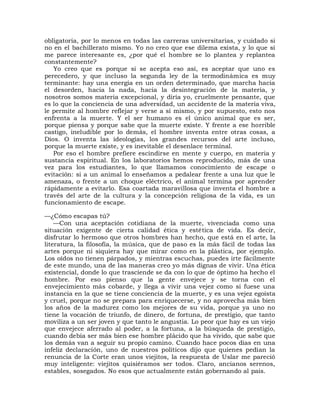 obligatoria, por lo menos en todas las carreras universitarias, y cuidado si
no en el bachillerato mismo. Yo no creo que ese dilema exista, y lo que sí
me parece interesante es, ¿por qué el hombre se lo plantea y replantea
constantemente?
   Yo creo que es porque si se acepta eso así, es aceptar que uno es
perecedero, y que incluso la segunda ley de la termodinámica es muy
terminante: hay una energía en un orden determinado, que marcha hacia
el desorden, hacia la nada, hacia la desintegración de la materia, y
nosotros somos materia excepcional, y diría yo, cruelmente pensante, que
es lo que la conciencia de una adversidad, un accidente de la materia viva,
le permite al hombre reflejar y verse a sí mismo, y por supuesto, esto nos
enfrenta a la muerte. Y el ser humano es el único animal que es ser,
porque piensa y porque sabe que la muerte existe. Y frente a ese horrible
castigo, ineludible por lo demás, el hombre inventa entre otras cosas, a
Dios. O inventa las ideologías, los grandes recursos del arte incluso,
porque la muerte existe, y es inevitable el desenlace terminal.
   Por eso el hombre prefiere escindirse en mente y cuerpo, en materia y
sustancia espiritual. En los laboratorios hemos reproducido, más de una
vez para los estudiantes, lo que llamamos conocimiento de escape o
evitación: si a un animal lo enseñamos a pedalear frente a una luz que le
amenaza, o frente a un choque eléctrico, el animal termina por aprender
rápidamente a evitarlo. Esa coartada maravillosa que inventa el hombre a
través del arte de la cultura y la concepción religiosa de la vida, es un
funcionamiento de escape.

—¿Cómo escapas tú?
    —Con una aceptación cotidiana de la muerte, vivenciada como una
situación exigente de cierta calidad ética y estética de vida. Es decir,
disfrutar lo hermoso que otros hombres han hecho, que está en el arte, la
literatura, la filosofía, la música, que de paso es la más fácil de todas las
artes porque ni siquiera hay que mirar como en la plástica, por ejemplo.
Los oídos no tienen párpados, y mientras escuchas, puedes irte fácilmente
de este mundo, una de las maneras creo yo más dignas de vivir. Una ética
existencial, donde lo que trasciende se da con lo que de óptimo ha hecho el
hombre. Por eso pienso que la gente envejece y se torna con el
envejecimiento más cobarde, y llega a vivir una vejez como si fuese una
instancia en la que se tiene conciencia de la muerte, y es una vejez egoísta
y cruel, porque no se prepara para enriquecerse, y no aprovecha más bien
los años de la madurez como los mejores de su vida, porque ya uno no
tiene la vocación de triunfo, de dinero, de fortuna, de prestigio, que tanto
moviliza a un ser joven y que tanto le angustia. Lo peor que hay es un viejo
que envejece aferrado al poder, a la fortuna, a la búsqueda de prestigio,
cuando debía ser más bien ese hombre plácido que ha vivido, que sabe que
los demás van a seguir su propio camino. Cuando hace pocos días en una
infeliz declaración, uno de nuestros políticos dijo que quienes pedían la
renuncia de la Corte eran unos viejitos, la respuesta de Uslar me pareció
muy inteligente: viejitos quisiéramos ser todos. Claro, ancianos serenos,
estables, sosegados. No esos que actualmente están gobernando al país.
 
