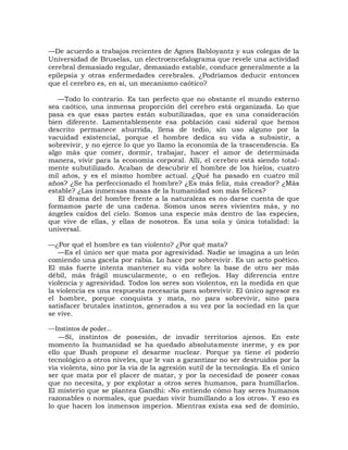 —De acuerdo a trabajos recientes de Agnes Babloyantz y sus colegas de la
Universidad de Bruselas, un electroencefalograma que revele una actividad
cerebral demasiado regular, demasiado estable, conduce generalmente a la
epilepsia y otras enfermedades cerebrales. ¿Podríamos deducir entonces
que el cerebro es, en sí, un mecanismo caótico?

   —Todo lo contrario. Es tan perfecto que no obstante el mundo externo
sea caótico, una inmensa proporción del cerebro está organizada. Lo que
pasa es que esas partes están subutilizadas, que es una consideración
bien diferente. Lamentablemente esa población casi sideral que hemos
descrito permanece aburrida, llena de tedio, sin uso alguno por la
vacuidad existencial, porque el hombre dedica su vida a subsistir, a
sobrevivir, y no ejerce lo que yo llamo la economía de la trascendencia. Es
algo más que comer, dormir, trabajar, hacer el amor de determinada
manera, vivir para la economía corporal. Allí, el cerebro está siendo total-
mente subutilizado. Acaban de descubrir el hombre de los hielos, cuatro
mil años, y es el mismo hombre actual. ¿Qué ha pasado en cuatro mil
años? ¿Se ha perfeccionado el hombre? ¿Es más feliz, más creador? ¿Más
estable? ¿Las inmensas masas de la humanidad son más felices?
   El drama del hombre frente a la naturaleza es no darse cuenta de que
formamos parte de una cadena. Somos unos seres vivientes más, y no
ángeles caídos del cielo. Somos una especie más dentro de las especies,
que vive de ellas, y ellas de nosotros. Es una sola y única totalidad: la
universal.

—¿Por qué el hombre es tan violento? ¿Por qué mata?
   —Es el único ser que mata por agresividad. Nadie se imagina a un león
comiendo una gacela por rabia. Lo hace por sobrevivir. Es un acto poético.
El más fuerte intenta mantener su vida sobre la base de otro ser más
débil, más frágil muscularmente, o en reflejos. Hay diferencia entre
violencia y agresividad. Todos los seres son violentos, en la medida en que
la violencia es una respuesta necesaria para sobrevivir. El único agresor es
el hombre, porque conquista y mata, no para sobrevivir, sino para
satisfacer brutales instintos, generados a su vez por la sociedad en la que
se vive.

—Instintos de poder...
    —Sí, instintos de posesión, de invadir territorios ajenos. En este
momento la humanidad se ha quedado absolutamente inerme, y es por
ello que Bush propone el desarme nuclear. Porque ya tiene el poderío
tecnológico a otros niveles, que le van a garantizar no ser destruidos por la
vía violenta, sino por la vía de la agresión sutil de la tecnología. Es el único
ser que mata por el placer de matar, y por la necesidad de poseer cosas
que no necesita, y por explotar a otros seres humanos, para humillarlos.
El misterio que se plantea Gandhi: «No entiendo cómo hay seres humanos
razonables o normales, que puedan vivir humillando a los otros». Y eso es
lo que hacen los inmensos imperios. Mientras exista esa sed de dominio,
 