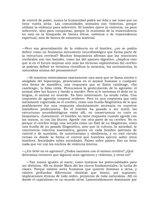 de control de poder, nunca la humanidad podrá ser feliz y me temo que no
tiene vuelta atrás. Las comunidades animales son violentas, porque
utilizan la violencia para sobrevivir. El hombre ejerce la violencia, no para
sobrevivir, sino para conquistas, porque la economía de la trascendencia
no está en la búsqueda de bienes éticos, estéticos o de trascendencia
espiritual, sino de bienes de existencia material.


—Pero esa generalización de la violencia en el hombre, ¿no se podría
definir como un fenómeno meramente neurofisiológico que forma parte de
la estructura cerebral? Muchos bioquímicos afirman que las reacciones
cerebrales son tan banales, como las del aparato digestivo. ¿Implica esto
que si en el futuro mejoran aún más las técnicas exploratorias del cerebro
se podrían definir en términos científicos la memoria, los sentimientos, la
naturaleza misma del pensamiento?

   —Si nosotros estimulamos exactamente una zona que se llama núcleo o
amígdala del hipocampo, provocamos en el animal humano o cualquier
otra forma de mamífero, una respuesta que se llama cambrage, «the
cambrage», la falsa rabia. Provocamos la gesticulación de la agresión: el
animal abre las fauces y tiende a morder. Pero si le metemos el dedo en la
lengua, el animal no muerde. Es bien interesante. La seudo rabia. Una
respuesta de agresión corporal evidente. Pero es una respuesta que está
meramente registrada en el cerebro, como una huella filogenética de lo que
posiblemente fue una respuesta absolutamente necesaria en nuestros
mamíferos predecesores. En el hombre ha pasado a ser inútil; las
estructuras neurofisiológicas están allí, en consecuencia su corte es
bioquímico. Justamente, el hombre no tiene respuesta cuando agrede con
las manos, ni con las fauces. Agrede con otra parte de su cerebro. No es
porque el cerebro tenga una secuela como un fósil de su filogénesis, como
una huella de su pasado filogenético, sino que la cultura, la sociedad, la
convivencia colectiva inarmónica, genera en cada hombre patrones de
control y de sumisión, de autoritarismo y obediencia, y en este círculo
vicioso es donde se forma el control que hombres ejercen sobre otros
hombres. Sociedades sobre sociedades. Países sobre países. Eso no tiene
nada que ver con los núcleos de violencia interna.

—¿Un bebé no es agresivo? ¿Todos nacemos con el mismo cerebro? ¿Qué
determina entonces que algunos sean agresivos y violentos, y otros no?

   —Tan somos iguales al nacer, como tenemos las potencialidades para
ser distintos. Allí es donde Marx dio las claves fundamentales: la lucha de
clases. Porque existen seres humanos que quieren dominar a otros, y
existen profundas diferencias clasistas que tienen, por supuesto,
implicaciones étnicas de todo orden, prejuicios de toda naturaleza. Allí es
donde el capitalismo es un mundo atroz. Lamentablemente dominante por
 