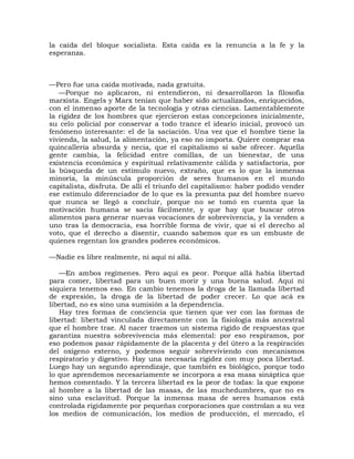 la caída del bloque socialista. Esta caída es la renuncia a la fe y la
esperanza.



—Pero fue una caída motivada, nada gratuita.
   —Porque no aplicaron, ni entendieron, ni desarrollaron la filosofía
marxista. Engels y Marx tenían que haber sido actualizados, enriquecidos,
con el inmenso aporte de la tecnología y otras ciencias. Lamentablemente
la rigidez de los hombres que ejercieron estas concepciones inicialmente,
su celo policial por conservar a todo trance el ideario inicial, provocó un
fenómeno interesante: el de la saciación. Una vez que el hombre tiene la
vivienda, la salud, la alimentación, ya eso no importa. Quiere comprar esa
quincallería absurda y necia, que el capitalismo sí sabe ofrecer. Aquella
gente cambia, la felicidad entre comillas, de un bienestar, de una
existencia económica y espiritual relativamente cálida y satisfactoria, por
la búsqueda de un estímulo nuevo, extraño, que es lo que la inmensa
minoría, la minúscula proporción de seres humanos en el mundo
capitalista, disfruta. De allí el triunfo del capitalismo: haber podido vender
ese estímulo diferenciador de lo que es la presunta paz del hombre nuevo
que nunca se llegó a concluir, porque no se tomó en cuenta que la
motivación humana se sacia fácilmente, y que hay que buscar otros
alimentos para generar nuevas vocaciones de sobrevivencia, y la venden a
uno tras la democracia, esa horrible forma de vivir, que si el derecho al
voto, que el derecho a disentir, cuando sabemos que es un embuste de
quienes regentan los grandes poderes económicos.

—Nadie es libre realmente, ni aquí ni allá.

   —En ambos regímenes. Pero aquí es peor. Porque allá había libertad
para comer, libertad para un buen morir y una buena salud. Aquí ni
siquiera tenemos eso. En cambio tenemos la droga de la llamada libertad
de expresión, la droga de la libertad de poder crecer. Lo que acá es
libertad, no es sino una sumisión a la dependencia.
   Hay tres formas de conciencia que tienen que ver con las formas de
libertad: libertad vinculada directamente con la fisiología más ancestral
que el hombre trae. Al nacer traemos un sistema rígido de respuestas que
garantiza nuestra sobrevivencia más elemental: por eso respiramos, por
eso podemos pasar rápidamente de la placenta y del útero a la respiración
del oxígeno externo, y podemos seguir sobreviviendo con mecanismos
respiratorio y digestivo. Hay una necesaria rigidez con muy poca libertad.
Luego hay un segundo aprendizaje, que también es biológico, porque todo
lo que aprendemos necesariamente se incorpora a esa masa sináptica que
hemos comentado. Y la tercera libertad es la peor de todas: la que expone
al hombre a la libertad de las masas, de las muchedumbres, que no es
sino una esclavitud. Porque la inmensa masa de seres humanos está
controlada rígidamente por pequeñas corporaciones que controlan a su vez
los medios de comunicación, los medios de producción, el mercado, el
 