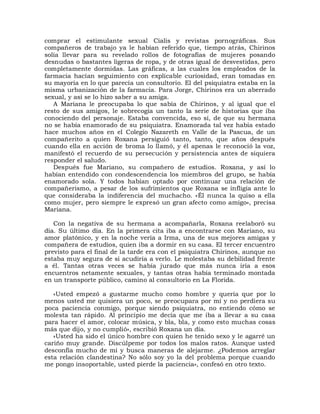 comprar el estimulante sexual Cialis y revistas pornográficas. Sus
compañeros de trabajo ya le habían referido que, tiempo atrás, Chirinos
solía llevar para su revelado rollos de fotografías de mujeres posando
desnudas o bastantes ligeras de ropa, y de otras igual de desvestidas, pero
completamente dormidas. Las gráficas, a las cuales los empleados de la
farmacia hacían seguimiento con explicable curiosidad, eran tomadas en
su mayoría en lo que parecía un consultorio. El del psiquiatra estaba en la
misma urbanización de la farmacia. Para Jorge, Chirinos era un aberrado
sexual, y así se lo hizo saber a su amiga.
   A Mariana le preocupaba lo que sabía de Chirinos, y al igual que el
resto de sus amigos, le sobrecogía un tanto la serie de historias que iba
conociendo del personaje. Estaba convencida, eso sí, de que su hermana
no se había enamorado de su psiquiatra. Enamorada tal vez había estado
hace muchos años en el Colegio Nazareth en Valle de la Pascua, de un
compañerito a quien Roxana persiguió tanto, tanto, que años después
cuando ella en acción de broma lo llamó, y él apenas le reconoció la voz,
manifestó el recuerdo de su persecución y persistencia antes de siquiera
responder el saludo.
   Después fue Mariano, su compañero de estudios. Roxana, y así lo
habían entendido con condescendencia los miembros del grupo, se había
enamorado sola. Y todos habían optado por continuar una relación de
compañerismo, a pesar de los sufrimientos que Roxana se infligía ante lo
que consideraba la indiferencia del muchacho. «Él nunca la quiso a ella
como mujer, pero siempre le expresó un gran afecto como amigo», precisa
Mariana.

   Con la negativa de su hermana a acompañarla, Roxana reelaboró su
día. Su último día. En la primera cita iba a encontrarse con Mariano, su
amor platónico, y en la noche vería a Irma, una de sus mejores amigas y
compañera de estudios, quien iba a dormir en su casa. El tercer encuentro
previsto para el final de la tarde era con el psiquiatra Chirinos, aunque no
estaba muy segura de si acudiría a verlo. Le molestaba su debilidad frente
a él. Tantas otras veces se había jurado que más nunca iría a esos
encuentros netamente sexuales, y tantas otras había terminado montada
en un transporte público, camino al consultorio en La Florida.

   «Usted empezó a gustarme mucho como hombre y quería que por lo
menos usted me quisiera un poco, se preocupara por mí y no perdiera su
poca paciencia conmigo, porque siendo psiquiatra, no entiendo cómo se
molesta tan rápido. Al principio me decía que me iba a llevar a su casa
para hacer el amor, colocar música, y bla, bla, y como esto muchas cosas
más que dijo, y no cumplió», escribió Roxana un día.
   «Usted ha sido el único hombre con quien he tenido sexo y le agarré un
cariño muy grande. Discúlpeme por todos los malos ratos. Aunque usted
desconfía mucho de mí y busca maneras de alejarme. ¿Podemos arreglar
esta relación clandestina? No sólo soy yo la del problema porque cuando
me pongo insoportable, usted pierde la paciencia», confesó en otro texto.
 