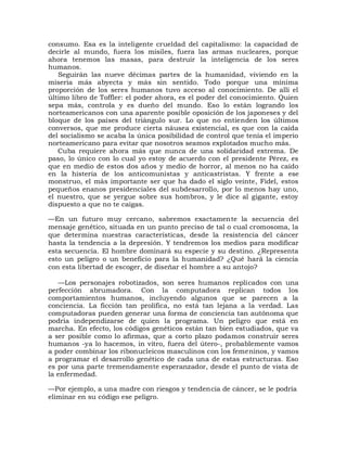 consumo. Esa es la inteligente crueldad del capitalismo: la capacidad de
decirle al mundo, fuera los misiles, fuera las armas nucleares, porque
ahora tenemos las masas, para destruir la inteligencia de los seres
humanos.
   Seguirán las nueve décimas partes de la humanidad, viviendo en la
miseria más abyecta y más sin sentido. Todo porque una mínima
proporción de los seres humanos tuvo acceso al conocimiento. De allí el
último libro de Toffler: el poder ahora, es el poder del conocimiento. Quien
sepa más, controla y es dueño del mundo. Eso lo están logrando los
norteamericanos con una aparente posible oposición de los japoneses y del
bloque de los países del triángulo sur. Lo que no entienden los últimos
conversos, que me produce cierta náusea existencial, es que con la caída
del socialismo se acaba la única posibilidad de control que tenía el imperio
norteamericano para evitar que nosotros seamos explotados mucho más.
   Cuba requiere ahora más que nunca de una solidaridad extrema. De
paso, lo único con lo cual yo estoy de acuerdo con el presidente Pérez, es
que en medio de estos dos años y medio de horror, al menos no ha caído
en la histeria de los anticomunistas y anticastristas. Y frente a ese
monstruo, el más importante ser que ha dado el siglo veinte, Fidel, estos
pequeños enanos presidenciales del subdesarrollo, por lo menos hay uno,
el nuestro, que se yergue sobre sus hombros, y le dice al gigante, estoy
dispuesto a que no te caigas.

—En un futuro muy cercano, sabremos exactamente la secuencia del
mensaje genético, situada en un punto preciso de tal o cual cromosoma, la
que determina nuestras características, desde la resistencia del cáncer
hasta la tendencia a la depresión. Y tendremos los medios para modificar
esta secuencia. El hombre dominará su especie y su destino. ¿Representa
esto un peligro o un beneficio para la humanidad? ¿Qué hará la ciencia
con esta libertad de escoger, de diseñar el hombre a su antojo?

   —Los personajes robotizados, son seres humanos replicados con una
perfección abrumadora. Con la computadora replican todos los
comportamientos humanos, incluyendo algunos que se parecen a la
conciencia. La ficción tan prolífica, no está tan lejana a la verdad. Las
computadoras pueden generar una forma de conciencia tan autónoma que
podría independizarse de quien la programa. Un peligro que está en
marcha. En efecto, los códigos genéticos están tan bien estudiados, que va
a ser posible como lo afirmas, que a corto plazo podamos construir seres
humanos -ya lo hacemos, in vitro, fuera del útero-, probablemente vamos
a poder combinar los ribonucleicos masculinos con los femeninos, y vamos
a programar el desarrollo genético de cada una de estas estructuras. Eso
es por una parte tremendamente esperanzador, desde el punto de vista de
la enfermedad.

—Por ejemplo, a una madre con riesgos y tendencia de cáncer, se le podría
eliminar en su código ese peligro.
 