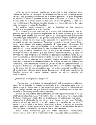 —Eso es perfectamente posible en la ciencia de los próximos años.
Todas las formas de patología. Beneficioso en cuanto a la prolongación de
la vida, hay quienes ya anuncian los 120 años posibles. La gran pregunta,
es qué va a hacer el hombre durante esos 120 años. Si a los 50 no ha
hecho nada en muchos casos, en los otros 70 que le quedan, la vida va a
ser terriblemente fastidiosa, cuando podría ser, como dije antes, la etapa
más hermosa y creativa del hombre.
    Lo positivo sería entonces evitar la fatalidad de las muertes
genéticamente previstas y programadas.
    La otra área que es monstruosa, es el control físico de la mente. Va a ser
posible. De hecho, ya existen dispositivos en Estados Unidos, y yo los he
utilizado para control del cerebro, por vía de la programación audiovisual
con mensajes subliminales. Es posible reclutar los ritmos eléctricos cere-
brales, de modo tal que uno puede provocar en el paciente las reacciones
perceptivas que uno programa. También es positivo porque puede haber
súper aprendizaje, un mayor desarrollo de esas áreas silenciosas del
cerebro que han sido subutilizadas; pero también, por supuesto, será
posible el control tecnológico de las muchedumbres. Como periodista,
sabes que en estos momentos uno de los grandes dramas que tiene la
cultura europea es sentir que los comics norteamericanos, y que los
frívolos y necios programas de televisión, provoquen cambios en las masas
europeas cultas, y por supuesto con más razón, en las incultas del mundo.
Esta es una de las razones de la caída del bloque soviético: las parabólicas
llevaron al ciudadano soviético común, el mundo de «Falcon Crest» y de
«Dinastía», como el mundo occidental. ¿Cómo no se va a rebelar contra las
llamadas dictaduras del proletariado? Los efectos del control tecnológico
de la mente son de una oscuridad, que van a hacer resurgir posiblemente
el sentimiento religioso como única fuerza, muy débil para mantener al
hombre dentro de cierta mística, dentro de cierta vocación de
trascendencia.

—¿Habrá un resurgimiento religioso?

   —Yo creo que va a haber un resurgimiento del pensamiento religioso,
como lo ha habido en Japón, actualizado y tecnologizado, para que la
gente tenga fe, tenga mística, para que más gente mejore la calidad de su
vida, y tenga armas con qué defenderse de esta invasión monstruosa que
supone la primacía y control del capitalismo.
   Dentro de ese poderío del capitalismo, la tecnología ha pasado a ser un
instrumento fundamental. Y el control físico de la mente, ya es un hecho.
Podemos implantar electrodos en ciudadanos perfectamente comunes, y
ordenarles a distancia lo que tienen que hacer. Lo que hizo Delgado,
delante de mí, en Madrid: puso electrodos en el cerebro de un toro. Y
cuando el torero hacía su ballet delante del animal, el animal se quedaba
quieto, con la cabeza agachada. Y al pulsar otro botón, embestía de tal o
cual manera. Una manera de acabar con la fiesta taurina.
   Todos estos monstruos que nos están vendiendo, musculosos,
supersónicos, con todo el ornamento de la tecnología norteamericana, eso
 