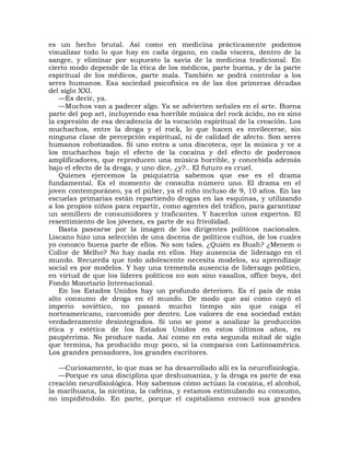 es un hecho brutal. Así como en medicina prácticamente podemos
visualizar todo lo que hay en cada órgano, en cada víscera, dentro de la
sangre, y eliminar por supuesto la savia de la medicina tradicional. En
cierto modo depende de la ética de los médicos, parte buena, y de la parte
espiritual de los médicos, parte mala. También se podrá controlar a los
seres humanos. Esa sociedad psicofísica es de las dos primeras décadas
del siglo XXI.
   —Es decir, ya.
   —Muchos van a padecer algo. Ya se advierten señales en el arte. Buena
parte del pop art, incluyendo esa horrible música del rock ácido, no es sino
la expresión de esa decadencia de la vocación espiritual de la creación. Los
muchachos, entre la droga y el rock, lo que hacen es envilecerse, sin
ninguna clase de percepción espiritual, ni de calidad de afecto. Son seres
humanos robotizados. Si uno entra a una discoteca, oye la música y ve a
los muchachos bajo el efecto de la cocaína y del efecto de poderosos
amplificadores, que reproducen una música horrible, y concebida además
bajo el efecto de la droga, y uno dice, ¿y?.. El futuro es cruel.
   Quienes ejercemos la psiquiatría sabemos que ese es el drama
fundamental. Es el momento de consulta número uno. El drama en el
joven contemporáneo, ya el púber, ya el niño incluso de 9, 10 años. En las
escuelas primarias están repartiendo drogas en las esquinas, y utilizando
a los propios niños para repartir, como agentes del tráfico, para garantizar
un semillero de consumidores y traficantes. Y hacerlos unos expertos. El
resentimiento de los jóvenes, es parte de su frivolidad.
   Basta pasearse por la imagen de los dirigentes políticos nacionales.
Liscano hizo una selección de una docena de políticos cultos, de los cuales
yo conozco buena parte de ellos. No son tales. ¿Quién es Bush? ¿Menem o
Collor de Melho? No hay nada en ellos. Hay ausencia de liderazgo en el
mundo. Recuerda que todo adolescente necesita modelos, su aprendizaje
social es por modelos. Y hay una tremenda ausencia de liderazgo político,
en virtud de que los líderes políticos no son sino vasallos, office boys, del
Fondo Monetario Internacional.
   En los Estados Unidos hay un profundo deterioro. Es el país de más
alto consumo de droga en el mundo. De modo que así como cayó el
imperio soviético, no pasará mucho tiempo sin que caiga el
norteamericano, carcomido por dentro. Los valores de esa sociedad están
verdaderamente desintegrados. Si uno se pone a analizar la producción
ética y estética de los Estados Unidos en estos últimos años, es
paupérrima. No produce nada. Así como en esta segunda mitad de siglo
que termina, ha producido muy poco, si la comparas con Latinoamérica.
Los grandes pensadores, los grandes escritores.

   —Curiosamente, lo que mas se ha desarrollado allí es la neurofisiología.
   —Porque es una disciplina que deshumaniza, y la droga es parte de esa
creación neurofisiológica. Hoy sabemos cómo actúan la cocaína, el alcohol,
la marihuana, la nicotina, la cafeína, y estamos estimulando su consumo,
no impidiéndolo. En parte, porque el capitalismo enroscó sus grandes
 