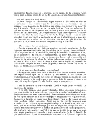 operaciones financieras con el mercado de la droga. Es la segunda razón
por la cual la droga crece de un modo tan desmesurado, tan incontrolable.

   —Sobre todo entre los jóvenes.
   —Claro, porque el adolescente sigue siendo el ser humano que es
violentamente transformado por la presencia de las hormonas en su
sangre, y está pasando de la niñez a otra etapa. Eso siempre fue así, y lo
seguirá siendo. Claro está, en un mundo distinto. Pero naturalmente, lo
que encuentra en la dirigencia del mundo, y en la mercadería que se le
ofrece, es una frivolidad, una superficialidad que, por supuesto, le hacen
mucho más fácil la evasión, por la vía de la droga. Es el escape de esta
sociedad cruel, mercantil y sin fondo, en el que la glorificación la produce
un instante de cocaína en su cerebro. Instante de glorificación, de
grandeza y de poderío, que tiende a reproducirse y a repetirse.

   —Efectos concretos en un joven.
   —Daños severos de su sistema nervioso central, ampliación de los
llamados ventrílocuos cerebrales (cavidades en las cuales circula el líquido
céfalo raquídeo entre un hemisferio y otros). Es un daño irreversible. Y eso
es lo dramático. He conocido adolescentes, ya muy dañados. Es más,
después de cierto momento, uno se da cuenta de por qué la expresión del
rostro, de la pobreza de ideas, la rigidez del comportamiento, y concluyes
en que no hay vuelta atrás. Y todo lo que hemos hecho en materia de
comunidad terapéutica en buena proporción resulta fallido, sin éxito. Y
claro, las familias desesperadas.

   —¿Y no son estas familias las responsables?
   —Si seguimos aceptando que la familia es el núcleo de una sociedad,
del tejido social que es la célula, y recurrimos a los símiles ya
tradicionales, por supuesto cae remos en el lugar común de decir que es el
padre, la madre; y la madre que a su vez es hija de mamá y papá, y se
hace el triángulo edípico. Pero la familia tiende a desaparecer.

    —Eso lo anunció la antipsiquiatría, David Cooper quien escribió «La
muerte de la familia».
    —Y no sólo Cooper, sino Laing y Basaglia. Ellos sostenían justamente,
que una familia está toda enferma, porque la sociedad está toda enferma,
porque la televisión está toda enferma. Naturalmente, el eslabón más frágil
de ese tejido familiar, es el que se rompe: el drogadicto o el esquizofrénico.
Entonces la familia se cierra para lamentarse, y no se da cuenta de que
ellos también están enfermos. Como no se da cuenta tampoco una
sociedad en su conjunto, que es capaz de elegir a un Presidente cada cinco
años, que es el mismo personaje que los ha engañado una y otra vez. La
familia tiene mucho que ver. Y ese fue un gran aporte de la antipsiquiatría.
¿De qué nos vale conocer esto? Si a su vez la familia forma parte de una
gran rama mayor, es el mundo el que está enfermo. Es la civilización la
que está enferma. Todos han fracasado, uno tras otro, frente al imperio de
 