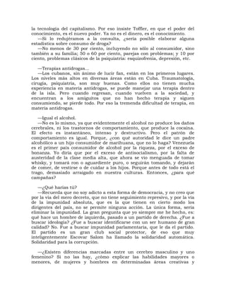 la tecnología del capitalismo. Por eso insiste Toffler, en que el poder del
conocimiento, es el nuevo poder. Ya no es el dinero, es el conocimiento.
   —Si lo redujéramos a la consulta, ¿sería posible elaborar alguna
estadística sobre consumo de droga?
   —No menos de 30 por ciento, incluyendo no sólo al consumidor, sino
también a su familia; 50 o 60 por ciento, parejas con problemas; y 10 por
ciento, problemas clásicos de la psiquiatría: esquizofrenia, depresión, etc.

   —Terapias antidrogas...
   —Los cubanos, sin ánimo de lucir fan, están en los primeros lugares.
Los niveles más altos en diversas áreas están en Cuba. Traumatología,
cirugía, psiquiatría, son muy buenas. Como ellos no tienen mucha
experiencia en materia antidrogas, se puede manejar una terapia dentro
de la isla. Pero cuando regresan, cuando vuelven a la sociedad, y
encuentran a los amiguitos que no han hecho terapia y siguen
consumiendo, se pierde todo. Por eso la tremenda dificultad de terapia, en
materia antidrogas.

   —Igual el alcohol.
   —No es lo mismo, ya que evidentemente el alcohol no produce los daños
cerebrales, ni los trastornos de comportamiento, que produce la cocaína.
El efecto es instantáneo, intenso y destructivo. Pero el patrón de
comportamiento es igual. Porque, ¿con qué autoridad le dice un padre
alcohólico a un hijo consumidor de marihuana, que no lo haga? Venezuela
es el primer país consumidor de alcohol por la riqueza, por el exceso de
bonanza. Yo diría que por el exceso de antisocialismo, por la falta de
austeridad de la clase media alta, que ahora se vio menguada de tomar
whisky, y tomará ron o aguardiente puro, o seguirán tomando, y dejarán
de comer, de vestirse o de cuidar a los hijos. Porque antes de todo está el
trago, demasiado arraigado en nuestra culturas. Entonces, ¿para qué
campañas?

   —¿Qué harías tú?
   —Recuerda que no soy adicto a esta forma de democracia, y no creo que
por la vía del mero decreto, que no tiene seguimiento represivo, y por la vía
de la impunidad absoluta, que es la que tienen en cierto modo los
dirigentes del país, no se permite ninguna acción. La única forma, sería
eliminar la impunidad. La gran pregunta que yo siempre me he hecho, es:
qué hace un hombre de izquierda, pasado a un partido de derecha. ¿Fue a
buscar ideología? ¿Fue a buscar identificarse con un ser humano de gran
calidad? No. Fue a buscar impunidad parlamentaria, que le da el partido.
El partido es un gran club social protector, de eso que muy
inteligentemente Escovar Salom ha llamado la solidaridad automática.
Solidaridad para la corrupción.

   —¿Existen diferencias marcadas entre un cerebro masculino y uno
femenino? Si no las hay, ¿cómo explicar las habilidades mayores o
menores, de mujeres y hombres en determinadas áreas creativas y
 