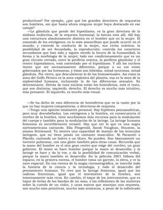 productivas? Por ejemplo, ¿por qué los grandes directores de orquestas
son hombres, sin que hasta ahora ninguna mujer haya destacado en ese
campo?
   —La glándula que pende del hipotálamo, es la gran directora de la
sinfonía endocrina, de la orquesta hormonal; la batuta está allí. Allí hay
una estructura absolutamente distinta en el hombre que en la mujer. El
comando de los estrógenos, es lo más maravilloso que puede ocurrir en el
mundo, y controla la conducta de la mujer, sus ciclos ováricos, la
posibilidad de ser fecundada, la reproducción; controla los caracteres
secundarios que han sido y siguen siendo la locura de la humanidad, la
forma y la morfología de la mujer; todo ese condicionamiento que es un
gran circuito cerrado, entre la periferia ovárica, la periferia glandular y el
centro hipotalámico, está controlado por el hipotálamo. Y allí los núcleos
tienen que ser necesariamente diferentes, porque a su vez están
gobernados por las hormonas, y éstas son híbridas, mitad neuronas, mitad
glándula. Por cierto, que descubrieron lo de los homosexuales. Así como la
zona del Golfo Pérsico es la zona explosiva del planeta, esa es la zona de la
explosividad humana, incluyendo la de las diferencias sexuales. Es
determinante. Detrás de esos núcleos están los hemisferios, está el resto,
que son distintos, izquierdo, derecho. El derecho es mucho más intuitivo,
más pensante. El izquierdo, es mucho más visual.


   —Se ha dicho de esta diferencia de hemisferios que es la razón por la
que no hay mujeres compositoras, o directoras de orquesta.
   —Tengo una opinión totalmente personal. Hay hipótesis psicoanalíticas,
pero muy descabelladas. Los estrógenos y la hembra, en consecuencia el
cerebro de la hembra, tiene muchísimos más recursos para la modulación
del cuerpo y también para la modulación de la laringe. La laringe humana
femenina es increíblemente versátil. Hay que ver lo que es una negra
norteamericana cantando. Ella Fitzgerald, Sarah Vaughan, Houston, la
misma Streissand. Tú sientes una capacidad de manejo de los músculos
laríngeos, que no tiene jamás un cantante masculino. Ni Pavarotti o
Plácido, cantando un bolero o un blues. No pueden. Son básicamente un
torrente pulmonar, con una glotis también para otras cosas. Recuerda que
la mano del hombre es el otro gran centro que exige del cerebro, un gran
gobierno. El mono se hace hombre porque la mano se desarrolla; y la
laringe se hace y da la voz, y da la posibilidad de comunicación verbal,
porque la mano también se desarrolla. En la película 2001 Odisea del
espacio, en la primera escena, el hombre toma un garrote, lo eleva, y ve la
nave espacial. En esa escena de la magia cinematográfica, se inscribe toda
la historia de la ciencia y la tecnología, y todo el desarrollo del
pensamiento humano. Yo creo que la laringe femenina, igual que las
caderas femeninas, igual que el movimiento de la hembra, son
inmensamente más ricos. En cambio, el toque de los instrumentos, que es
toque de teclas de las bandas de un saxo, o las inflexiones de las muñecas
sobre la cuerda de un violín, y unas manos que manejan una orquesta,
son mucho más primitivas, mucho más simiescas, a pesar de lo sofisticado
 