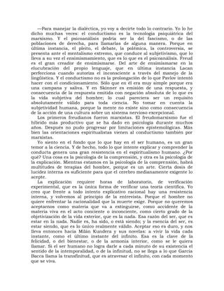 —Para manejar la dialéctica, yo voy a decirte todo lo contrario. Yo lo he
dicho muchas veces: el conductismo es la tecnología psiquiátrica del
marxismo. Y el psicoanálisis podría ser la del fascismo, o de las
poblaciones de derecha, para llamarlas de alguna manera. Porque en
última instancia, el pleito, el debate, la polémica, la controversia, se
presenta ante el mentalismo extremo, que conduce al subjetivismo, que lo
lleva a su vez el ensimismamiento, que es lo que es el psicoanálisis. Freud
es el gran creador de ensimismarse. Del arte de ensimismarse en la
elucubración del propio lenguaje, que en última instancia Lacan
perfecciona cuando autoriza el inconsciente a través del manejo de la
lingüística. Y el conductismo no es la prolongación de lo que Pavlov intentó
hacer con el condicionamiento. Sólo que en él era muy simple porque era
una campana y saliva. Y en Skinner es emisión de una respuesta, y
consecuencia de la respuesta emitida con negación absoluta de lo que es
la vida subjetiva del hombre; lo cual pareciera ser un requisito
absolutamente válido para toda ciencia. No tomar en cuenta la
subjetividad humana, porque la mente no existe sino como consecuencia
de la acción de una cultura sobre un sistema nervioso excepcional.
    Los primeros freudianos fueron marxistas. El freudomarxismo fue el
híbrido más productivo que se ha dado en psicología durante muchos
años. Después no pudo progresar por limitaciones epistemológicas. Más
bien las orientaciones espiritualistas vienen al conductismo también por
marxistas.
    Yo siento en el fondo que lo que hay en el ser humano, es un gran
temor a la ciencia. Y de hecho, todo lo que intente explicar y comprender la
conducta genera una gran resistencia en el espiritualismo humano. ¿Por
qué? Una cosa es la psicología de la comprensión, y otra es la psicología de
la explicación. Mientras estamos en la psicología de la comprensión, habrá
multitudes de terapias del hombre, porque es un arte. Cierta dosis de
lucidez interna es suficiente para que el cerebro medianamente exigente lo
acepte.
    La explicación requiere horas de laboratorio, de verificación
experimental, que es la única forma de verificar una teoría científica. Yo
creo que frente a todo intento explicativo racional hay una resistencia
interna, y volvemos al principio de la entrevista. Porque el hombre no
quiere enfrentar la racionalidad que la muerte exige. Porque no queremos
aceptarnos como materia que va a extinguirse, como accidente de la
materia viva en el acto conciente o inconciente, como cierto grado de la
objetivización de la vida exterior, que es la nada. Esa razón del ser, que es
estar en la nada. Nadie es, ha sido, o está siendo; y la esencia del ser, es
estar siendo, que es lo único realmente válido. Aceptar eso es duro, y nos
lleva entonces hacia Milán Kundera y sus novelas: a vivir la vida cada
instante, como el último instante del infinito. Esa es la clave de la
felicidad, o del bienestar, o de la armonía interior, como se le quiera
llamar. Si el ser humano no logra darle a cada minuto de su existencia el
sentido de la intemporalidad, o de la infinitud, no se llega a lo que García
Bacca llama la transfinitud, que es atravesar el infinito, con cada momento
que se viva.
 