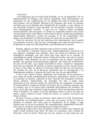 —Lecturas.
    —Un psiquiatra que no haya leído filosofía, no es un psiquiatra. Es un
administrador de drogas o de recetas simplistas. Pero básicamente, un
psiquiatra es una combinación de un biólogo con toda la extensión que
esto supone, con un filósofo. Maneja el ser humano, que tiene un sistema
nervioso que es la biología más complicada del mundo, y una cultura en
un desarrollo histórico, cuyo presente no nos permite recordar el futuro,
sino medianamente intuirlo. Y para eso se requiere haber estudiado
mucha filosofía. Por otra parte, ve, desde un retrasado mental rural, hasta
un personaje como Uslar Pietri o como García Bacca, donde hay problemas
existenciales diferentes. ¿Cómo los maneja, si no los comprende? ¿Les
aplica una formulita? ¿O cómo manejas el rural, que es casi gestual?
    Trato de moverme en los dos extremos del conocimiento, aun cuando
los extremos se tocan. Hoy por hoy, los biólogos son cada vez más físicos, y
la filosofía es cada vez más positivista, más filosofía de la ciencia.

   Parejas. Alguna vez dijo: mientras más se hace el amor, mejor.
   —Lo reafirmo. Y durante toda la vida. Afortunadamente, contrario a lo
que algunos sexólogos han opinado -pero allí están los informes de los
verdaderos sexólogos, que por cierto hay muy pocos en el mundo- la
sexualidad se puede mantener hasta el final de la vida, casi con la misma
intensidad. Todo depende de que se practique con la mayor frecuencia
posible. Las parejas norteamericanas longevas -allí están las estadísticas-
de más de 80 años, que siguen haciendo el amor, cuando le preguntan
sobre las que dejaron de hacerlo, la única respuesta es ésta: los que hacen
el amor a esa edad, es porque lo hicieron todos los días de mil maneras.
En cambio los que no lo hicieron, pensaron que la menopausia y la
andropausia existían, y dejaron de hacer eso, que es tan maravilloso.
   Y voy a eso: hacer el amor. Expresión tan hermosa. No es penetrar a
una mujer de modo absolutamente primario y gimnástico. Hacer el amor
es escuchar la música, saborear el vino, discutir los conceptos estéticos,
éticos, eróticos, existenciales. Es comulgar con ella, y luego como
desarrollo de ese proceso íntimo de convivencia, de compartir la vocación
de trascendencia, surge el contacto de la piel, que es sistema nervioso, que
es cerebro, que es la única parte exhibida electrodermo del embrión. Es
piel, y de la piel, por supuesto surge lo genital. Todo ese hermoso contacto
entre el hombre y la mujer, es lo que llamamos hacer el amor. El amor no
existe: existe cuando se hace. Como los besos: no existen. Se hacen los
besos al besar.
   El amor se hace y tiene un proceso, como todo en la vida. Nacimiento,
crecimiento, de transformación, y para que no muera, es por lo cual se
produce el cambio. Ese amor que se transforma de la magia, a algo
distinto por la vía de la amistad, del compañerismo, solidaridad fraternal,
hace que en muchos casos desaparezca la magia del amor.
   Aquello que dije y que tanto escándalo causó, lo reitero hoy, después de
haber vivido muchos más años. El amor es constante, pero cambia de
dirección, como el viento. Tiene que ser así, porque no hay nada que sea
 