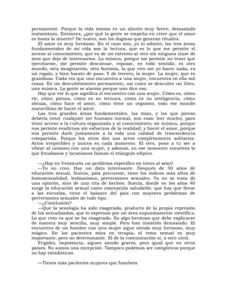permanente. Porque la vida misma es un aliento muy breve, demasiado
instantáneo. Entonces, ¿por qué la gente se empeña en creer que el amor
es hasta la muerte? De nuevo, son los dogmas que generan rituales.
    El amor es muy hermoso. En el caso mío, yo lo admito, las tres áreas
fundamentales de mi vida son la lectura, que es lo que me permite el
acceso al conocimiento, que va de un extremo al otro sin ninguna clase de
área que deje de interesarme. La música, porque me permite no tener que
ejercitarme, me permite descansar, reposar, en todo sentido; es otro
mundo, otra imaginación, otra fantasía, la que vivo sin yo hacer nada, es
un regalo, y bien barato de paso. Y de tercero, la mujer. La mujer, que es
grandiosa. Cada vez que uno encuentra a una mujer, encuentra en ella mil
cosas. Es un descubrimiento permanente, así como se descubre un libro,
una música. La gente se alarma porque uno dice eso.
    Hay que ver lo que significa el encuentro con una mujer. Cómo es, cómo
ríe, cómo piensa, cómo es su ternura, cómo es su inteligencia, cómo
abraza, cómo hace el amor, cómo tiene un orgasmo, todo ese mundo
maravilloso de hacer el amor.
    Las tres grandes áreas fundamentales, las mías, y las que pienso
debería tener cualquier ser humano normal, son esas: leer mucho, para
tener acceso a la cultura organizada y al conocimiento; oír música, porque
nos permite evadirnos sin esfuerzos de la realidad; y hacer el amor, porque
nos permite darle justamente a la vida una calidad de trascendencia
compartida. Porque los otros dos son actos completamente solitarios.
Actos irrepetibles y únicos en cada momento. El otro, pone a tu ser a
vibrar al unísono con una mujer, y además, en ese momento resuelves lo
que freudianos y lacanianos llaman el triángulo edípico.

   —¿Hay en Venezuela un problema específico en torno al sexo?
   —Yo no creo. Hay un dato interesante. Después de 50 años de
educación sexual, Suecia, país precursor, tiene los índices más altos de
homosexualidad, lesbianismo, perversiones sexuales. Ya no se trata de
una opinión, sino de una cita de hechos. Suecia, donde en los años 40
surge la educación sexual como concepción saludable, que hay que llevar
a las escuelas, tiene el balance del país con mayores problemas de
perversiones sexuales de todo tipo.
   —¿Conclusión?
   —Que la sexología ha sido exagerada, producto de la propia represión
de los sexualizados, que lo expresan por un área supuestamente científica.
Lo que creo es que se ha exagerado. Es algo hermoso que debe explicarse
de manera muy sencilla, muy simple. Pero han insistido demasiado. El
encuentro de un hombre con una mujer sigue siendo muy hermoso, muy
mágico. En los pacientes míos en terapia, el tema sexual es muy
importante, pero no determinante. El de la comunicación sí, a otro nivel.
   Frigidez, impotencia, siguen siendo graves, pero igual que en otros
países. No somos una excepción. Tampoco podemos ser categóricos porque
no hay estadísticas.

  —Tienes más pacientes mujeres que hombres.
 