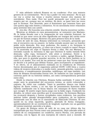 Y más adelante redactó Roxana en su cuaderno: «Fue una manera
grosera de no contestarme. "No te voy a poder ver esta semana". No es que
me voy a cortar las venas y mucho menos buscar otra manera de
suicidarme. Para nada. Pero me quedé pensando que usted no tenía
respeto por mí, aunque sea un mínimo. Es decir, se pasó bien las veces
que lo hicimos. Fue divertido, pero el feminismo que tenemos hace que
uno quiera algo más bonito y romántico. Yo no necesitaba tener relaciones
para sentirme bien con usted».
    Y otro día: «No buscaba una relación estable. Quería encontrar cariño».
    Mientras se debatía en esos pensamientos, se comunicó con Mariano.
Él, la había llevado casi a la resignación de una relación fraternal. La
verdad es que estar cerca de ellos significaba ser testigos del cariño entre
un par de buenos amigos. Hicieron cita para primera hora de la tarde.
    Antes de salir de casa, Roxana seleccionó su vestuario, pensando que
iría al encuentro con su amante. Le había costado asumir que un hombre
podía verla desnuda. Era muy pudorosa. Su mamá y su hermana le
preguntaban desde pequeña, ¿y cómo vas a hacer cuando te cases? Porque
no se mostraba sin ropa ni siquiera frente a ellas. Por eso Mariana no
entendió cuando su hermana le dijo que Chirinos le había tomado fotos
desnuda. «¿Sin ropa, hermana?», sólo atinó a exclamar, frente a la
confesión. «Él me pidió que no se lo contara a nadie», agregó Roxana. A
ella, que poco le gustaba guardar secretos, lo de las fotos también se lo
contó a su madre. Fue una de las primeras cosas que Ana Teresa insistió
en decirle a la policía que debían buscar, para incorporarlo al expediente.
Y en efecto, en el allanamiento realizado en la residencia de Chirinos
fueron decomisadas por el organismo policial CICPC l.200 fotos y cuatro
videos de mujeres desnudas o a medio vestir, posando gráciles, inocentes y
sonrientes, o completamente dormidas, indefensas, sin ropa también. Las
fotos de Roxana encontradas fueron tres. Se hallaron en una carpeta que
contenía parte de su historial médico, así como correspondencia personal
entre ellos.
    Desde la relación con Chirinos, Roxana había cambiado. Y como toda
mujer ante la proximidad del encuentro íntimo, se sintió vulnerable y
coqueta. Se vistió con cuidado. Tomó la pantaleta blanca con lindas
figuras de flores verdes, y en ese tipo de pensamiento femenino debe
haberla combinado con la blusa blanca con estampas de flores rosadas
que escogió. El sostén negro hacía juego con la falda negra. Cuidando los
detalles, se colocó unos zarcillos que le encantaban. Su hermana Mariana
los reconoció después y fueron recopilados como evidencia. Los zarcillos
podrían haber pasado desapercibidos para cualquiera, de no haberse
encontrado uno de ellos en el consultorio de Edmundo Chirinos. El otro
quedó en su oreja izquierda, igualito, plateado de forma triangular,
aproximadamente de un centímetro de longitud, sujetado con un ganchito
del mismo material, parecido a la plata.
    Un gesto de Roxana antes de salir de su casa ese último día fue
interpretado por Ana Teresa como una premonición. Dejó colocado sobre el
tablero de su computadora un cuaderno, marca Norma, con portada de
cartulina, con la figura de una mariposa de colores azul y morado. El
 