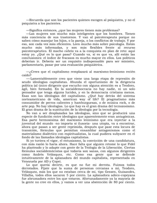 —Recuerda que son los pacientes quienes escogen al psiquiatra, y no el
psiquiatra a los pacientes.

   —Significa entonces, ¿que las mujeres tienen más problemas?
   —Las mujeres son mucho más inteligentes que los hombres. Tienen
más conciencia de sus trastornos. Y van al psicoterapeuta porque no
saben cómo manejar los hijos, o la pareja, o los conflictos de trabajo. Y por
eso, son cada vez más eficientes. Leen mucho más sobre psicología. Están
mucho más informadas, y son más flexibles frente al recurso
psicoterapéutico. El macho cabrío va a la conquista en plan de reto: aquí
estoy yo. ¿Qué es lo que pasa? Cuando va, si es que va, allí están las
conclusiones: el índice de fracasos es mucho mayor en ellos. Los políticos
deberían ir. Debería ser un requisito indispensable para ser ministro,
parlamentario, pasar por una evaluación psiquiátrica.

    —¿Crees que el capitalismo remplazará al marxismo-leninismo recién
caído?
    —-Lamentablemente creo que viene una larga etapa de represión de
seudo ideologías capitalistas. Abunda el oportunismo de la dirigencia
política (al único dirigente que escucho con alguna atención es a Teodoro,
ágil, bien formado). En la socialdemocracia no hay nadie, ni un solo
pensador que tenga alguna lucidez, y en la democracia cristiana menos.
Esas son las ideologías del capitalismo. ¿Qué hay detrás del sistema
norteamericano de vida, american way of life? El pragmatismo más
consumidor de perros calientes y hamburguesas, o de música rock, o de
arte pop. No hay ideologías. Lo que hay es el gran drama del tecnozooismo.
El gran drama de la sustitución de la ideología por la tecnología.
    No van a ser desplazadas las ideologías, sino que se producirá una
especie de fundición entre ideologías que aparentemente eran antagónicas.
Esa parte hermosísima del marxismo leninismo que era inyectar a la
juventud del mundo -no importa si ilusoria- una utopía, va a encontrar,
ahora que pasan a ser gente reprimida, después que pase esta locura de
transición, fórmulas que permitan ensamblar antagonismos como el
materialismo dialéctico con espiritualistas, la cual pudiera subyacer en el
fondo de las llamadas ideologías capitalistas.
    Si yo tuviera el vigor, el entusiasmo, la convicción de una candidatura,
con más razón lo haría ahora. Hace falta que alguien retome lo que Fidel
ha planteado y lo adapte con gente de la Teología de la Liberación. Ciertas
fórmulas socialdemócratas que todavía son sanas, con algunos dirigentes
como Andrés Velásquez, etc. Como esa gente que se defiende
intuitivamente de la aplanadora del mundo capitalista, representada en
Venezuela por AD y Copei.
    Lo que quería decirte, es que no fue mi derrota. Fuimos todos
derrotados. Fíjate que la suma de personas cercanas a mí, Teodoro,
Velásquez, más los que no estaban cerca de mí, tipo Gessen, Guisandes,
Villalba, todos ellos sacaron 5 por ciento. La aplanadora adeco-copeyana
fue abrumadora entre los que votaron. Afortunadamente ya la mayoría de
la gente no cree en ellos, y vamos a ver una abstención de 80 por ciento.
 