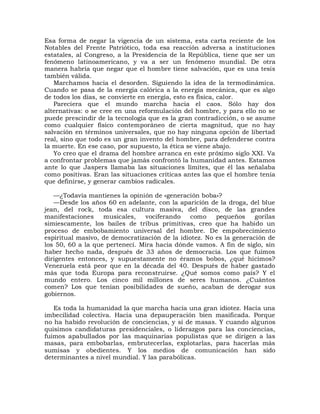 Esa forma de negar la vigencia de un sistema, esta carta reciente de los
Notables del Frente Patriótico, toda esa reacción adversa a instituciones
estatales, al Congreso, a la Presidencia de la República, tiene que ser un
fenómeno latinoamericano, y va a ser un fenómeno mundial. De otra
manera habría que negar que el hombre tiene salvación, que es una tesis
también válida.
   Marchamos hacia el desorden. Siguiendo la idea de la termodinámica.
Cuando se pasa de la energía calórica a la energía mecánica, que es algo
de todos los días, se convierte en energía, esto es física, calor.
   Pareciera que el mundo marcha hacia el caos. Sólo hay dos
alternativas: o se cree en una reformulación del hombre, y para ello no se
puede prescindir de la tecnología que es la gran contradicción, o se asume
como cualquier físico contemporáneo de cierta magnitud, que no hay
salvación en términos universales, que no hay ninguna opción de libertad
real, sino que todo es un gran invento del hombre, para defenderse contra
la muerte. En ese caso, por supuesto, la ética se viene abajo.
   Yo creo que el drama del hombre arranca en este próximo siglo XXI. Va
a confrontar problemas que jamás confrontó la humanidad antes. Estamos
ante lo que Jaspers llamaba las situaciones límites, que él las señalaba
como positivas. Eran las situaciones críticas antes las que el hombre tenía
que definirse, y generar cambios radicales.

   —¿Todavía mantienes la opinión de «generación boba»?
   —Desde los años 60 en adelante, con la aparición de la droga, del blue
jean, del rock, toda esa cultura masiva, del disco, de las grandes
manifestaciones    musicales,   vociferando    como     pequeños     gorilas
simiescamente, los bailes de tribus primitivas, creo que ha habido un
proceso de embobamiento universal del hombre. De empobrecimiento
espiritual masivo, de democratización de la idiotez. No es la generación de
los 50, 60 a la que pertenecí. Mira hacia dónde vamos. A fin de siglo, sin
haber hecho nada, después de 33 años de democracia. Los que fuimos
dirigentes entonces, y supuestamente no éramos bobos, ¿qué hicimos?
Venezuela está peor que en la década del 40. Después de haber gastado
más que toda Europa para reconstruirse. ¿Qué somos como país? Y el
mundo entero. Los cinco mil millones de seres humanos. ¿Cuántos
comen? Los que tenían posibilidades de sueño, acaban de derogar sus
gobiernos.

   Es toda la humanidad la que marcha hacia una gran idiotez. Hacia una
imbecilidad colectiva. Hacia una depauperación bien masificada. Porque
no ha habido revolución de conciencias, y sí de masas. Y cuando algunos
quisimos candidaturas presidenciales, o liderazgos para las conciencias,
fuimos apabullados por las maquinarias populistas que se dirigen a las
masas, para embobarlas, embrutecerlas, explotarlas, para hacerlas más
sumisas y obedientes. Y los medios de comunicación han sido
determinantes a nivel mundial. Y las parabólicas.
 