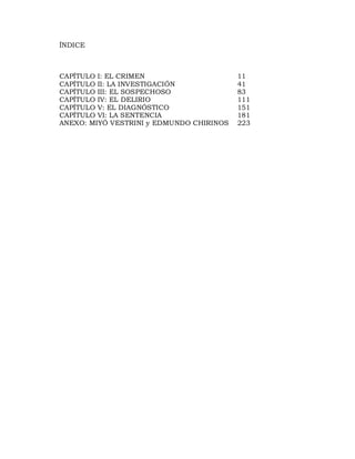 ÍNDICE



CAPÍTULO I: EL CRIMEN                     11
CAPÍTULO II: LA INVESTIGACIÓN             41
CAPÍTULO III: EL SOSPECHOSO               83
CAPÍTULO IV: EL DELIRIO                   111
CAPÍTULO V: EL DIAGNÓSTICO                151
CAPÍTULO VI: LA SENTENCIA                 181
ANEXO: MIYÓ VESTRINI y EDMUNDO CHIRINOS   223
 