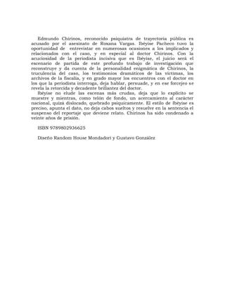 Edmundo Chirinos, reconocido psiquiatra de trayectoria pública es
acusado por el asesinato de Roxana Vargas. Ibéyise Pacheco tuvo la
oportunidad de entrevistar en numerosas ocasiones a los implicados y
relacionados con el caso, y en especial al doctor Chirinos. Con la
acuciosidad de la periodista incisiva que es Ibéyise, el juicio será el
escenario de partida de este profundo trabajo de investigación que
reconstruye y da cuenta de la personalidad enigmática de Chirinos, la
truculencia del caso, los testimonios dramáticos de las víctimas, los
archivos de la fiscalía, y en grado mayor los encuentros con el doctor en
los que la periodista interroga, deja hablar, persuade, y en ese forcejeo se
revela la retorcida y decadente brillantez del doctor.
   Ibéyise no elude las escenas más crudas, deja que lo explícito se
muestre y mientras, como telón de fondo, un acercamiento al carácter
nacional, quizá dislocado, quebrado psíquicamente. El estilo de Ibéyise es
preciso, apunta el dato, no deja cabos sueltos y resuelve en la sentencia el
suspenso del reportaje que deviene relato. Chirinos ha sido condenado a
veinte años de prisión.

  ISBN 9789802936625

  Diseño Random House Mondadori y Gustavo González
 