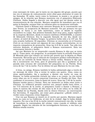 eran mensajes de texto, por lo tanto no era alguien del grupo, puesto que
ése era el sistema de comunicación entre ellos para ahorrarse el costo de
las llamadas. Él sabía, tanto como la hermana, la mamá y su grupo de
amigos, de la relación que Roxana mantenía con el psiquiatra Edmundo
Chirinos. Había llegado a discutir con ella igual que los demás sobre la
inconveniencia de esa relación. Mariano sospechó de inmediato que era él
quien la llamaba, aunque hizo un esfuerzo para no mostrarse enterado.
   Chirinos llamó a Roxana once minutos después de la conversación con
Ana Teresa. La suspicacia de Mariano aumentó. Vio por primera vez que
Roxana se hacía a un lado misteriosa, como si dando la espalda
escondiera su culpa. Esa primera llamada duró muy poco, según registros
de la empresa Movilnet, desde el número telefónico 04l662l5686, a nombre
de Edmundo Chirinos. Era la segunda llamada de ese día, desde ese
celular, al móvil de Roxana Vargas. La primera había sido a la l:07 am. En
esta ocasión hablaron 48 segundos. Chirinos se encontraba en el Country
Club en un evento social con algunos de sus colegas universitarios, en su
mayoría compañeros de promoción. Eran las 6:4l de la tarde. Tan sólo tres
minutos después, el psiquiatra llamó a Roxana nuevamente. Esta vez
conversaron minuto y medio.
   Así que Mariano no se sorprendió cuando Roxana le dijo que se tenía
que ir. Como pana, sin preguntar, la acompañó hasta la avenida Francisco
de Miranda para que tomara un carrito por puesto que la dejaría en Plaza
Venezuela. Recuerda que el vehículo de transporte público indentificaba su
ruta con un cartelón de fondo blanco y letras verdes. Roxana le dijo que
iba a encontrarse con Irma, pero él presentía que iba a quedarse en la
parada más cercana del consultorio del psiquiatra en La Florida. Eran
cerca de las 7 de la noche. Fue la última vez que Mariano la vio con vida.

   A Irma, su amiga, Roxana también le había adelantado algo a través de
un mensaje de texto: «Voy a verme tú sabes con quién». Irma, como en
otras oportunidades, iba a quedarse a dormir esa noche en casa de
Roxana. Le había prometido cortarle las uñas a su conejo. La cita inicial
entre ellas era en e! centro comercial Concresa en Prados del Este. Para
confirmar el encuentro, Irma la llamó de nuevo. Eran las 7:40 de la noche.
Roxana estaba parca y llorosa. Para ese momento ya debía estar junto a
Chirinos. La evidencia permite concluir eso, porque media hora antes, a
las 7:l3 minutos de la noche, el psiquiatra vuelve a llamar a Roxana, y
tanto el rastreo del celular de ella como la de él los ubica en la celda de
San Rafael de La Florida, donde está la clínica Clineuci. La conversación
fue brevísima, l4 segundos, así como para preguntar «¿dónde estás?», y
recibir como respuesta «estoy llegando».
   Una vez que Roxana se montó en el carrito por puesto, Mariano siguió
hacia su casa en La California, al este de la ciudad. Algo lo había dejado
inquieto. Por eso a las l0 de la noche intentó comunicarse con ella. Le salió
de inmediato la contestadora del celular, como cuando el teléfono está
apagado. Según los cálculos de los investigadores forenses, a esa hora ya
Roxana estaba muerta.
 