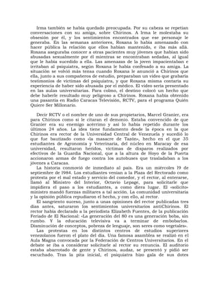 Irma también se había quedado preocupada. Por su cabeza se repetían
conversaciones con su amiga, sobre Chirinos. A Irma le molestaba su
obsesión por él, y los sentimientos encontrados que ese personaje le
generaba. En las semanas anteriores, Roxana lo había amenazado con
hacer pública la relación que ellos habían mantenido, e iba más allá.
Roxana aseguraba conocer a otras pacientes muy jóvenes que habían sido
abusadas sexualmente por él mientras se encontraban sedadas, al igual
que le había sucedido a ella. Las amenazas de la joven impacientaban e
irritaban al psiquiatra, según Roxana le había confesado a su amiga. La
situación se volvió más tensa cuando Roxana le anunció a Chirinos que
ella, junto a sus compañeros de estudio, preparaban un video que grabaría
testimonios de víctimas del psiquiatra, y que Roxana misma contaría su
experiencia de haber sido abusada por el médico. El video sería presentado
en las aulas universitarias. Para colmo, el destino colocó un hecho que
debe haberle resultado muy peligroso a Chirinos. Roxana había obtenido
una pasantía en Radio Caracas Televisión, RCTV, para el programa Quién
Quiere Ser Millonario.

   Decir RCTV o el nombre de uno de sus propietarios, Marcel Granier, era
para Chirinos como si le citaran el demonio. Estaba convencido de que
Granier era su enemigo acérrimo y así lo había repetido durante los
últimos 24 años. La idea tiene fundamento desde la época en la que
Chirinos era rector de la Universidad Central de Venezuela y sucedió lo
que fue bautizado como «la masacre de Tazón», hecho en el que 35
estudiantes de Agronomía y Veterinaria, del núcleo en Maracay de esa
universidad, resultaron heridos, víctimas de disparos realizados por
efectivos de la Guardia Nacional, que a la altura de Hoyo de la Puerta
accionaron armas de fuego contra los autobuses que trasladaban a los
jóvenes a Caracas.
   La historia conmovió de inmediato al país. Era un miércoles l9 de
septiembre de l984. Los estudiantes venían a la Plaza del Rectorado como
protesta por el mal estado y servicio del comedor, y el rector, al enterarse,
llamó al Ministro del Interior, Octavio Lepage, para solicitarle que
impidiera el paso a los estudiantes, a como diera lugar. El «solícito»
ministro mandó fuerzas militares a tal acción. La comunidad universitaria
y la opinión pública repudiaron el hecho, y con ello, al rector.
   El sangriento suceso, junto a unas opiniones del rector publicadas tres
días antes, saturaron los sentimientos universitarios antiChirinos. El
rector había declarado a la periodista Elizabeth Fuentes, de la publicación
Feriado de El Nacional: «La generación del 80 es una generación boba, sin
rumbo. Y la educación televisiva va a terminar de embobarlos.
Disminución de conceptos, pobreza de lenguaje, son seres como vegetales».
   Las protestas en los distintos centros de estudios superiores
venezolanos fueron el plato del día. Una famosa asamblea se realizó en el
Aula Magna convocada por la Federación de Centros Universitarios. En el
debate se iba a considerar solicitarle al rector su renuncia. El auditorio
estaba abarrotado de gente y Chirinos, audaz, se presentó y pidió ser
escuchado. Tras la pita inicial, el psiquiatra hizo gala de sus dotes
 