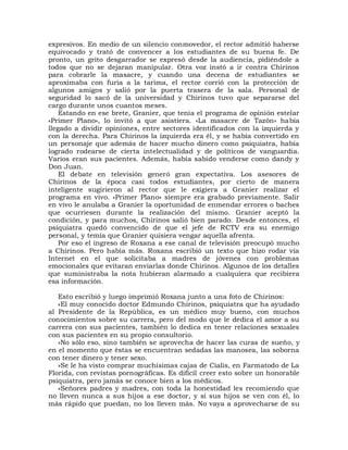 expresivos. En medio de un silencio conmovedor, el rector admitió haberse
equivocado y trató de convencer a los estudiantes de su buena fe. De
pronto, un grito desgarrador se expresó desde la audiencia, pidiéndole a
todos que no se dejaran manipular. Otra voz instó a ir contra Chirinos
para cobrarle la masacre, y cuando una decena de estudiantes se
aproximaba con furia a la tarima, el rector corrió con la protección de
algunos amigos y salió por la puerta trasera de la sala. Personal de
seguridad lo sacó de la universidad y Chirinos tuvo que separarse del
cargo durante unos cuantos meses.
    Estando en ese brete, Granier, que tenía el programa de opinión estelar
«Primer Plano», lo invitó a que asistiera. «La masacre de Tazón» había
llegado a dividir opiniones, entre sectores identificados con la izquierda y
con la derecha. Para Chirinos la izquierda era él, y se había convertido en
un personaje que además de hacer mucho dinero como psiquiatra, había
logrado rodearse de cierta intelectualidad y de políticos de vanguardia.
Varios eran sus pacientes. Además, había sabido venderse como dandy y
Don Juan.
    El debate en televisión generó gran expectativa. Los asesores de
Chirinos de la época casi todos estudiantes, por cierto de manera
inteligente sugirieron al rector que le exigiera a Granier realizar el
programa en vivo. «Primer Plano» siempre era grabado previamente. Salir
en vivo le anulaba a Granier la oportunidad de enmendar errores o baches
que ocurriesen durante la realización del mismo. Granier aceptó la
condición, y para muchos, Chirinos salió bien parado. Desde entonces, el
psiquiatra quedó convencido de que el jefe de RCTV era su enemigo
personal, y temía que Granier quisiera vengar aquella afrenta.
    Por eso el ingreso de Roxana a ese canal de televisión preocupó mucho
a Chirinos. Pero había más. Roxana escribió un texto que hizo rodar vía
Internet en el que solicitaba a madres de jóvenes con problemas
emocionales que evitaran enviarlas donde Chirinos. Algunos de los detalles
que suministraba la nota hubieran alarmado a cualquiera que recibiera
esa información.

   Esto escribió y luego imprimió Roxana junto a una foto de Chirinos:
   «El muy conocido doctor Edmundo Chirinos, psiquiatra que ha ayudado
al Presidente de la República, es un médico muy bueno, con muchos
conocimientos sobre su carrera, pero del modo que le dedica el amor a su
carrera con sus pacientes, también lo dedica en tener relaciones sexuales
con sus pacientes en su propio consultorio.
   »No sólo eso, sino también se aprovecha de hacer las curas de sueño, y
en el momento que éstas se encuentran sedadas las manosea, las soborna
con tener dinero y tener sexo.
   »Se le ha visto comprar muchísimas cajas de Cialis, en Farmatodo de La
Florida, con revistas pornográficas. Es difícil creer esto sobre un honorable
psiquiatra, pero jamás se conoce bien a los médicos.
   «Señores padres y madres, con toda la honestidad les recomiendo que
no lleven nunca a sus hijos a ese doctor, y si sus hijos se ven con él, lo
más rápido que puedan, no los lleven más. No vaya a aprovecharse de su
 