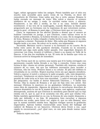 lugar, solían agruparse todos los amigos. Pensó también que el sitio era
mucho más accesible para quien venía de La Florida, es decir del
consultorio de Chirinos. Irma sabía que iba a verlo, porque Roxana le
había enviado un mensaje de texto. Ella volvió a marcar el número
telefónico de su amiga, y nada. Le escribió varias veces, y silencio.
Finalmente, a las diez y media, se fue a su casa. Intentó dormir
inútilmente. A las tres de la madrugada, cuando Mariana la llamó para
preguntarle por su hermana con la esperanza de que estuviesen juntas,
pensó lo peor. «A Roxana le pasó algo, y Chirinos tiene que ver con eso».
    Claro, la esperanza de los afectos llevaba a desear que el asunto se
hubiese convertido en juerga, y que Chirinos, como tantas veces se lo
había prometido a Roxana, la hubiese llevado a su casa. En la imaginación
de Irma, Roxana se había relajado y había hecho lo que nunca en su vida,
no regresar a dormir. Fantasías de dolor. Ella sabía que Roxana ni siquiera
llegaba tarde a su casa. No volver en la noche, era impensable.
    Asustada, Mariana corrió a buscar a su hermana en su cuarto. No la
había visto antes de ella quedarse dormida. Cuando no la encontró,
entendió que algo malo podía haber pasado. Con seguridad, después de
conversar con Irma, levantó el teléfono y llamó a su mamá en Valle de la
Pascua. A las dos les temblaba la voz. El resto de la familia que vivía en
Caracas activó la búsqueda de inmediato.

   Ana Teresa sacó de su cartera una tarjeta que él le había entregado con
parsimonia cuando había llevado a su hija a consulta. Como una cosa
íntima le dijo: «Anota mi celular personal». También allí, impreso, estaba el
número de su casa. Así que los teléfonos necesarios para acceder a
Chirinos, ella los tenía. Primero llamó a su celular. El pito del teléfono le
retumbaba en su cerebro. Repicó muchas veces sin que alguien atendiera.
Volvió a marcar el móvil y entonces le salió ocupado. «¡Ah, está despierto!»,
concluyó. Totalmente en alerta llamó de nuevo, pero esta vez a la casa. La
presión de cada tecla se le hizo una eternidad... y salió el mensaje grabado
del psiquiatra: «Le habla el doctor Edmundo Chirinos...». Y habló Ana
Teresa: «Soy la mamá de Roxana y sé que mi hija está con usted». Ese
mensaje Chirinos lo mantuvo en su grabadora telefónica. Lo mostraba
como obra de exposición. Algunos de quienes lo escucharon describen de
manera dramática la voz de la mamá de Roxana, casi agónica, suplicante,
desesperada, ansiosa de que Chirinos le atendiera para decirle que su hija
estaba con él, que sí, que él se acostaba con ella, pero que estaba viva.
Había también agresividad en su voz, la firmeza de una madre dispuesta a
todo por defender a su hija. El psiquiatra hizo escuchar a algunos
visitantes ese audio, para hacer ver, según él, que no sólo Roxana, sino
que la mamá también estaba loca. Algunos testigos oyeron la grabación
impactados. Apenas habían transcurrido unas horas del hallazgo del
cadáver de Roxana en un basurero. Chirinos decía frente a eso, «¡qué
rápido la encontraron!, ¿no? ¡Qué raro, en este país donde matan tanta
gente!».
   Todavía repite esa frase.
 