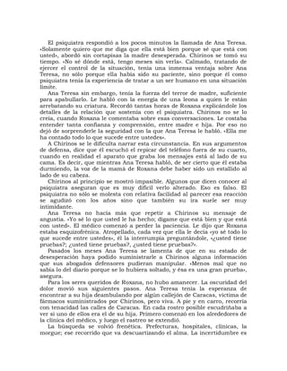 El psiquiatra respondió a los pocos minutos la llamada de Ana Teresa.
«Solamente quiero que me diga que ella está bien porque sé que está con
usted», abordó sin cortapisas la madre desesperada. Chirinos se tomó su
tiempo. «No sé dónde está, tengo meses sin verla». Calmado, tratando de
ejercer el control de la situación, tenía una inmensa ventaja sobre Ana
Teresa, no sólo porque ella había sido su paciente, sino porque él como
psiquiatra tenía la experiencia de tratar a un ser humano en una situación
límite.
   Ana Teresa sin embargo, tenía la fuerza del terror de madre, suficiente
para apabullarlo. Le habló con la energía de una leona a quien le están
arrebatando su criatura. Recordó tantas horas de Roxana explicándole los
detalles de la relación que sostenía con el psiquiatra. Chirinos no se lo
creía, cuando Roxana le comentaba sobre esas conversaciones. Le costaba
entender tanta confianza y comprensión, entre madre e hija. Por eso no
dejó de sorprenderle la seguridad con la que Ana Teresa le habló. «Ella me
ha contado todo lo que sucede entre ustedes».
   A Chirinos se le dificulta narrar esta circunstancia. En sus argumentos
de defensa, dice que él escuchó el repicar del teléfono fuera de su cuarto,
cuando en realidad el aparato que graba los mensajes está al lado de su
cama. Es decir, que mientras Ana Teresa habló, de ser cierto que él estaba
durmiendo, la voz de la mamá de Roxana debe haber sido un estallido al
lado de su cabeza.
   Chirinos al principio se mostró impasible. Algunos que dicen conocer al
psiquiatra aseguran que es muy difícil verlo alterado. Eso es falso. El
psiquiatra no sólo se molesta con relativa facilidad al parecer esa reacción
se agudizó con los años sino que también su ira suele ser muy
intimidante.
   Ana Teresa no hacía más que repetir a Chirinos su mensaje de
angustia. «Yo sé lo que usted le ha hecho; dígame que está bien y que está
con usted». El médico comenzó a perder la paciencia. Le dijo que Roxana
estaba esquizofrénica. Atropellado, cada vez que ella le decía «yo sé todo lo
que sucede entre ustedes», él la interrumpía preguntándole, «¿usted tiene
pruebas?; ¿usted tiene pruebas?, ¿usted tiene pruebas?».
   Pasados los meses Ana Teresa se lamenta de que en su estado de
desesperación haya podido suministrarle a Chirinos alguna información
que sus abogados defensores pudieran manipular. «Menos mal que no
sabía lo del diario porque se lo hubiera soltado, y ésa es una gran prueba»,
asegura.
   Para los seres queridos de Roxana, no hubo amanecer. La oscuridad del
dolor movió sus siguientes pasos. Ana Teresa tenía la esperanza de
encontrar a su hija deambulando por algún callejón de Caracas, víctima de
fármacos suministrados por Chirinos, pero viva. A pie y en carro, recorría
con tenacidad las calles de Caracas. En cada rostro posible escudriñaba a
ver si uno de ellos era el de su hija. Primero comenzó en los alrededores de
la clínica del médico, y luego el rastreo se extendió.
   La búsqueda se volvió frenética. Prefecturas, hospitales, clínicas, la
morgue; ese recorrido que va descuartizando el alma. La incertidumbre es
 