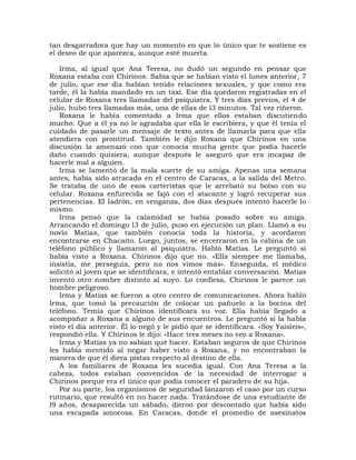 tan desgarradora que hay un momento en que lo único que te sostiene es
el deseo de que aparezca, aunque esté muerta.

    Irma, al igual que Ana Teresa, no dudó un segundo en pensar que
Roxana estaba con Chirinos. Sabía que se habían visto el lunes anterior, 7
de julio, que ese día habían tenido relaciones sexuales, y que como era
tarde, él la había mandado en un taxi. Ese día quedaron registradas en el
celular de Roxana tres llamadas del psiquiatra. Y tres días previos, el 4 de
julio, hubo tres llamadas más, una de ellas de l3 minutos. Tal vez riñeron.
    Roxana le había comentado a Irma que ellos estaban discutiendo
mucho. Que a él ya no le agradaba que ella le escribiera, y que él tenía el
cuidado de pasarle un mensaje de texto antes de llamarla para que ella
atendiera con prontitud. También le dijo Roxana que Chirinos en una
discusión la amenazó con que conocía mucha gente que podía hacerle
daño cuando quisiera, aunque después le aseguró que era incapaz de
hacerle mal a alguien.
    Irma se lamentó de la mala suerte de su amiga. Apenas una semana
antes, había sido atracada en el centro de Caracas, a la salida del Metro.
Se trataba de uno de esos carteristas que le arrebató su bolso con su
celular. Roxana enfurecida se fajó con el atacante y logró recuperar sus
pertenencias. El ladrón, en venganza, dos días después intentó hacerle lo
mismo.
    Irma pensó que la calamidad se había posado sobre su amiga.
Arrancando el domingo l3 de julio, puso en ejecución un plan. Llamó a su
novio Matías, que también conocía toda la historia, y acordaron
encontrarse en Chacaíto. Luego, juntos, se encerraron en la cabina de un
teléfono público y llamaron al psiquiatra. Habló Matías. Le preguntó si
había visto a Roxana. Chirinos dijo que no. «Ella siempre me llamaba,
insistía, me perseguía, pero no nos vimos más». Enseguida, el médico
solicitó al joven que se identificara, e intentó entablar conversación. Matías
inventó otro nombre distinto al suyo. Lo confiesa, Chirinos le parece un
hombre peligroso.
    Irma y Matías se fueron a otro centro de comunicaciones. Ahora habló
Irma, que tomó la precaución de colocar un pañuelo a la bocina del
teléfono. Temía que Chirinos identificara su voz. Ella había llegado a
acompañar a Roxana a alguno de sus encuentros. Le preguntó si la había
visto el día anterior. Él lo negó y le pidió que se identificara. «Soy Yaisleis»,
respondió ella. Y Chirinos le dijo: «Hace tres meses no veo a Roxana».
    Irma y Matías ya no sabían qué hacer. Estaban seguros de que Chirinos
les había mentido al negar haber visto a Roxana, y no encontraban la
manera de que él diera pistas respecto al destino de ella.
    A los familiares de Roxana les sucedía igual. Con Ana Teresa a la
cabeza, todos estaban convencidos de la necesidad de interrogar a
Chirinos porque era el único que podía conocer el paradero de su hija.
    Por su parte, los organismos de seguridad lanzaron el caso por un curso
rutinario, que resultó en no hacer nada. Tratándose de una estudiante de
l9 años, desaparecida un sábado, dieron por descontado que había sido
una escapada amorosa. En Caracas, donde el promedio de asesinatos
 