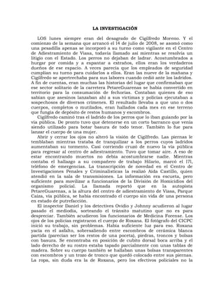 LA INVESTIGACIÓN

    LOS lunes siempre eran del desagrado de Cigilfredo Moreno. Y el
comienzo de la semana que arrancó el l4 de julio de 2008, se asomó como
una pesadilla apenas se incorporó a su turno como vigilante en el Centro
de Adiestramiento de Viasa, todavía llamado así mientras se resolvía un
litigio con el Estado. Los perros no dejaban de ladrar. Acostumbrados a
hurgar por comida y a espantar a extraños, ellos eran los verdaderos
dueños de ese espacio. A veces parecía que los empleados de seguridad
cumplían su turno para cuidarlos a ellos. Eran las nueve de la mañana y
Cigilfredo se apertrechaba para sus labores cuando cedió ante los ladridos.
A fin de cuentas, eran muchas las historias del lugar que confirmaban que
ese sector solitario de la carretera PetareGuarenas se había convertido en
territorio para la consumación de fechorías. Contaban quienes de eso
sabían que asesinos lanzaban ahí a sus víctimas y policías ejecutaban a
sospechosos de diversos crímenes. El resultado llevaba a que uno o dos
cuerpos, completos o mutilados, eran hallados cada mes en ese terreno
que fungía de depósito de restos humanos y escombros.
    Cigilfredo caminó tras el ladrido de los perros que lo iban guiando por la
vía pública. De pronto tuvo que detenerse en un corto barranco que venía
siendo utilizado para botar basura de todo tenor. También lo fue para
lanzar el cuerpo de una mujer.
    Abrir y cerrar los ojos no alteró la visión de Cigilfredo. Las piernas le
temblaban mientras trataba de tranquilizar a los perros cuyos ladridos
aumentaban su tormento. Casi corriendo cruzó de nuevo la vía pública
para regresar al centro de adiestramiento. Tuvo que tomar aire. A eso de
estar encontrando muertos no debía acostumbrarse nadie. Mientras
contaba el hallazgo a su compañero de trabajo Hilario, marcó el l7l,
teléfono de emergencias. La transcripción de novedad en el Centro de
Investigaciones Penales y Criminalísticas la realizó Aída Castillo, quien
atendió en la sala de transmisiones. La información era escueta, pero
suficiente para movilizar a funcionarios de la División de Homicidios del
organismo policial. La llamada reportó que en la autopista
PetareGuarenas, a la altura del centro de adiestramiento de Viasa, Parque
Caiza, vía pública, se había encontrado el cuerpo sin vida de una persona
en estado de putrefacción.
    El inspector Daniel y los detectives Ovidio y Johnny acudieron al lugar
pasado el mediodía, sorteando el tránsito matutino que no es para
despreciar. También acudieron los funcionarios de Medicina Forense. Los
ojos de los policías registraron el cuerpo de Roxana. El fotógrafo del CICPC
inició su trabajo, sin problemas. Había suficiente luz para eso. Roxana
yacía en el asfalto, sobresaliendo entre escombros de cerámica blanca
partida (parecían ser los restos de una poceta), piedras, troncos y bolsas
con basura. Se encontraba en posición de cubito dorsal boca arriba y el
lado derecho de su rostro estaba tapado parcialmente con unas tablas de
madera. Sobre su cuerpo también se hallaban unas bolsas transparentes
con escombros y un trozo de tronco que quedó colocado entre sus piernas.
La ropa, sin duda era la de Roxana, pero los efectivos policiales no la
 
