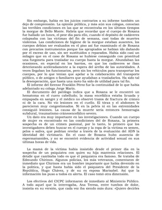 Sin embargo, había en los juicios contrarios a su informe también un
dejo de comprensión. La opinión pública, y más aún sus colegas, conocían
las terribles condiciones en las que se encontraba en los últimos tiempos
la morgue de Bello Monte. Habría que recordar que el cuerpo de Roxana
fue hallado un lunes, el peor día para ello, cuando el depósito de cadáveres
colapsaba con las víctimas del fin de semana, casi todas de muertes
violentas. Las condiciones de higiene de la morgue estaban ausentes, los
cuerpos debían ser evaluados en el piso así fue examinado el de Roxana
con precarios instrumentos porque los apropiados se habían ido dañando
por el exceso de uso, sin ser sustituidos o reparados. Había sido casi un
milagro que en el caso de Roxana se hubiese conseguido con prontitud
una furgoneta para trasladar su cuerpo hasta la morgue. Abundaban las
ocasiones, en especial en los barrios, en que los cadáveres se iban
deteriorando aceleradamente a la espera del arribo de las autoridades. A
veces llegaban los funcionarios, pero sin los vehículos para transportar los
cuerpos, por lo que tenían que apelar a la colaboración del transporte
público, o de amigos o familiares que ayudaban a trasladarlos. Ha sido tal
la desesperación, que hasta una moto ha sido de utilidad para tal fin.
   El informe del forense Franklin Pérez fue la continuidad de lo que había
adelantado su colega Jorge Marín.
   El documento del patólogo indica que a Roxana se le encontró un
hematoma en el cuero cabelludo; la masa encefálica estaba licuada y
empapada en sangre y el médico no observó trazos de fractura de cráneo
ni de la cara. No vio lesiones en el cuello. El tórax y el abdomen le
parecieron muy congestionados. Ni en la pelvis ni en las extremidades
consiguió lesiones. La causa de la muerte sería entonces hemorragia
subdural, traumatismo cráneoencefálico severo.
   Un dato era muy importante en las investigaciones. Cuando un cuerpo
de mujer es encontrado en las condiciones del de Roxana, la primera
sospecha es de un crimen pasional, por lo tanto, lo primero que los
investigadores deben buscar en el cuerpo y la ropa de la víctima es semen,
pelos o saliva, que podrían revelar a través de la evaluación del ADN la
identidad del victimario. En el caso de Roxana hubo ausencia de
espermatozoides, y no se encontró evidencia de actividad sexual en sus
últimas horas de vida.

   La mamá de la víctima había insistido desde el primer día en           la
sospecha de un psiquiatra con quien su hija mantenía relaciones.         El
detalle que cambiaba todo es que el psiquiatra era famoso. Se trataba    de
Edmundo Chirinos. Algunos policías, los más veteranos, comentaron        de
inmediato que Chirinos era un hombre importante que había devenido       en
la política, y que hasta había sido el psiquiatra del Presidente de       la
República, Hugo Chávez, y de su ex esposa Marisabel. Así que              la
información los puso a todos en alerta. El caso tomó otra dimensión.

   Los efectivos del CICPC informaron de inmediato al Ministerio Público.
A todo aquel que la interrogaba, Ana Teresa, entre tumbos de dolor,
insistía en su versión, que cada vez iba siendo más dura: «Quiero decirles
 