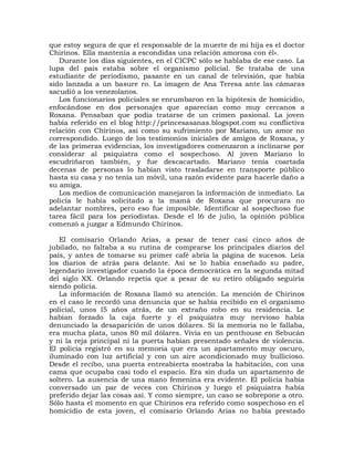 que estoy segura de que el responsable de la muerte de mi hija es el doctor
Chirinos. Ella mantenía a escondidas una relación amorosa con él».
   Durante los días siguientes, en el CICPC sólo se hablaba de ese caso. La
lupa del país estaba sobre el organismo policial. Se trataba de una
estudiante de periodismo, pasante en un canal de televisión, que había
sido lanzada a un basure ro. La imagen de Ana Teresa ante las cámaras
sacudió a los venezolanos.
   Los funcionarios policiales se enrumbaron en la hipótesis de homicidio,
enfocándose en dos personajes que aparecían como muy cercanos a
Roxana. Pensaban que podía tratarse de un crimen pasional. La joven
había referido en el blog http://princesasanas.blogspot.com su conflictiva
relación con Chirinos, así como su sufrimiento por Mariano, un amor no
correspondido. Luego de los testimonios iniciales de amigos de Roxana, y
de las primeras evidencias, los investigadores comenzaron a inclinarse por
considerar al psiquiatra como el sospechoso. Al joven Mariano lo
escudriñaron también, y fue descacartado. Mariano tenía coartada
decenas de personas lo habían visto trasladarse en transporte público
hasta su casa y no tenía un móvil, una razón evidente para hacerle daño a
su amiga.
   Los medios de comunicación manejaron la información de inmediato. La
policía le había solicitado a la mamá de Roxana que procurara no
adelantar nombres, pero eso fue imposible. Identificar al sospechoso fue
tarea fácil para los periodistas. Desde el l6 de julio, la opinión pública
comenzó a juzgar a Edmundo Chirinos.

   El comisario Orlando Arias, a pesar de tener casi cinco años de
jubilado, no faltaba a su rutina de comprarse los principales diarios del
país, y antes de tomarse su primer café abría la página de sucesos. Leía
los diarios de atrás para delante. Así se lo había enseñado su padre,
legendario investigador cuando la época democrática en la segunda mitad
del siglo XX. Orlando repetía que a pesar de su retiro obligado seguiría
siendo policía.
   La información de Roxana llamó su atención. La mención de Chirinos
en el caso le recordó una denuncia que se había recibido en el organismo
policial, unos l5 años atrás, de un extraño robo en su residencia. Le
habían forzado la caja fuerte y el psiquiatra muy nervioso había
denunciado la desaparición de unos dólares. Si la memoria no le fallaba,
era mucha plata, unos 80 mil dólares. Vivía en un penthouse en Sebucán
y ni la reja principal ni la puerta habían presentado señales de violencia.
El policía registró en su memoria que era un apartamento muy oscuro,
iluminado con luz artificial y con un aire acondicionado muy bullicioso.
Desde el recibo, una puerta entreabierta mostraba la habitación, con una
cama que ocupaba casi todo el espacio. Era sin duda un apartamento de
soltero. La ausencia de una mano femenina era evidente. El policía había
conversado un par de veces con Chirinos y luego el psiquiatra había
preferido dejar las cosas así. Y como siempre, un caso se sobrepone a otro.
Sólo hasta el momento en que Chirinos era referido como sospechoso en el
homicidio de esta joven, el comisario Orlando Arias no había prestado
 