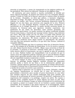 atención al psiquiatra, a pesar de tropezárselo en las páginas políticas de
los periódicos. Pero ahora era diferente. Estaba en las páginas rojas.
    El comisario, por puro instinto y mucha curiosidad, se decidió por
hacer algunas llamadas. Al primero que llamó fue a su compadre Alfonso,
nacido y criado en Valle de la Pascua, para que le contara sobre la familia
de la víctima. «Humildes, yo diría que pobres, y bastante religiosos»,
describió el amigo. «El padre, Antonio Vargas, es un hombre pasivo, algo
enfermo. La madre, Ana Teresa, arrastra problemas depresivos desde la
llegada de sus dos hijas, que nacieron una seguida de la otra. Primero
Mariana, y un año después Roxana. Cuando las niñas terminaron el
bachillerato en el Colegio Nazareth, la madre decidió enviarlas donde su
hermana en Caracas para que siguieran estudios superiores. Los
profesores de las niñas las describen como jóvenes promedio, sin
alteraciones particulares. La madre sostiene los gastos vendiendo bebidas
frescas como tizana, y haciendo por encargo tortas y dulces, muy sabrosos
por cierto. Ella debe andar por los 55 años y el padre debe llevarle por
encima unos l0. No veo ninguna razón especial para que ella acuse al
psiquiatra sin elementos. No tienen contacto con la política, ni con
sectores que pudieran tener algún interés en perjudicarlo. En síntesis,
creo que hay que prestarle atención a lo que dice Ana Teresa», informó el
compadre Alfonso.
    La segunda llamada que hizo el comisario Arias fue al detective Perozo,
uno de sus amigos de la División de Homicidios. A él sí lo invitó a tomarse
un café. Solían hacerlo frente al CICPC. «Mejor unas cervecitas al final de
la jornada», le propuso el detective. Orlando había sido su superior y le
tenía sincero afecto al funcionario, así que le agradó la idea de atenderlo
en su casa. Podrían hablar con tranquilidad y sin la presión de que lo
vieran cerca del organismo policial. Suponía que el caso de Roxana Vargas
debía haber generado presión sobre los efectivos policiales, y su presencia
allí con seguridad causaría suspicacias o recelo.
    El tercer repique lo hizo a una profesional respetadísima en el área
forense. La patóloga Amalia Pagliaro, también retirada del organismo
policial, podía a través de las fotos y de la información policial que
tuviesen, aportar algunas opiniones que ayudarían al trabajo detectivesco.
A Amalia le informó que el funcionario Perozo acudiría a su casa a las siete
y media de la noche y la invitó a que asistiera.
    Apenas llegó el detective con su laptop en la mano, Orlando y Amalia,
sin tapujos, manifestaron su interés por el caso. Se ofrecieron con
generosidad y desinterés para ayudar al joven funcionario en una labor
que estaban seguros de que estaba realizando bajo gran presión, por
tratarse de un personaje de interés nacional. El detective, respetuoso de la
experiencia del comisario y la patóloga, respiró con alivio. En cuanto a
Orlando Arias, confiaba mucho en quien alguna vez fuera su jefe. Para
resolver el caso de Roxana Vargas se sabía necesitado de la orientación de
un experto, y mejor si el apoyo venía de un hombre a quien consideraba
intachable. Él lo ayudaría a dar pasos seguros en la investigación. Sobre
Amalia tenía las mejores referencias; su rigor y severidad le habían
 