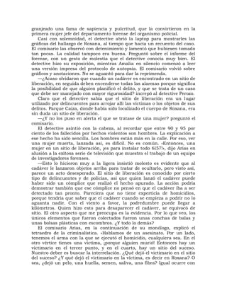 granjeado una fama de sapiencia y pulcritud, que la convirtieron en la
primera mujer jefe del departamento forense del organismo policial.
    Casi con solemnidad, el detective abrió la laptop para mostrarles las
gráficas del hallazgo de Roxana, al tiempo que hacía un recuento del caso.
El comisario las observó con detenimiento y lamentó que hubiesen tomado
tan pocas. La calidad tampoco era buena. Preguntó sobre el informe del
forense, con un gesto de molestia que el detective conocía muy bien. El
detective hizo su exposición, mientras Amalia en silencio comenzó a leer
una versión impresa del protocolo de autopsia. El comisario volvió sobre
gráficos y anotaciones. No se aguantó para dar la reprimenda.
    —¿Acaso olvidaron que cuando un cadáver es encontrado en un sitio de
liberación, en seguida deben encenderse todas las alarmas porque significa
la posibilidad de que alguien planificó el delito, y que se trata de un caso
que debe ser manejado con mayor rigurosidad? increpó al detective Perozo.
    Claro que el detective sabía que el sitio de liberación era un lugar
utilizado por delincuentes para arrojar allí las víctimas o los objetos de sus
delitos. Parque Caiza, donde había sido localizado el cuerpo de Roxana, era
sin duda un sitio de liberación.
    —¿Y no los puso en alerta el que se tratase de una mujer? preguntó el
comisario.
    El detective asintió con la cabeza, al recordar que entre 90 y 95 por
ciento de los fallecidos por hechos violentos son hombres. La explicación a
ese hecho ha sido sencilla. Los hombres están más en la calle. Por eso, ver
una mujer muerta, lanzada así, es difícil. No es común. «Entonces, una
mujer en un sitio de liberación, ¡es para instalar todo 6l57!», dijo Arias en
alusión a la exitosa serie de televisión que muestra el trabajo de un equipo
de investigadores forenses.
    —Esto lo hicieron muy a la ligera insistió molesto es evidente que al
cadáver le lanzaron objetos arriba para tratar de ocultarlo, pero visto así,
parece un acto desesperado. El sitio de liberación es conocido por cierto
tipo de delincuentes y de policías, así que quien lanzó el cadáver puede
haber sido un cómplice que realizó el hecho apurado. La acción podría
demostrar también que ese cómplice no pensó en que el cadáver iba a ser
detectado tan pronto. Pareciera que no tiene experticia de homicidios,
porque tendría que saber que el cadáver cuando se empieza a podrir no lo
aguanta nadie. Con el viento a favor, la podredumbre puede llegar a
kilómetros. Quien hizo esto para desaparecer el cadáver, se equivocó de
sitio. El otro aspecto que me preocupa es la evidencia. Por lo que veo, los
únicos elementos que fueron colectados fueron unas conchas de balas y
unas bolsas plásticas con escombros. ¿Y todo lo demás?
    El comisario Arias, en la continuación de su monólogo, explicó el
tetraedro de la criminalística. «Hablamos de un asesinato. Por un lado,
tenemos el arma con la que se ejecutó el homicidio, cualquiera sea. En el
otro vértice tienes una víctima, ¡porque alguien murió! Entonces hay un
victimario en el tercer punto, y en el cuarto, hay un sitio del suceso.
Nuestro deber es buscar la interrelación. ¿Qué dejó el victimario en el sitio
del suceso? ¿Y qué dejó el victimario en la víctima, es decir en Roxana? O
sea, ¿dejó un pelo, una huella, semen, saliva, una fibra? Igual ocurre con
 