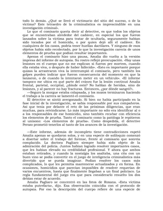 todo lo demás. ¿Qué se llevó el victimario del sitio del suceso, o de la
víctima? Este tetraedro de la criminalística es imprescindible en una
investigación criminal».
    Lo que el comisario quería decir al detective, es que todos los objetos
que se encontraban alrededor del cadáver, en especial los que fueron
lanzados sobre la víctima para tratar de ocultarla, seguramente habían
sido tocados por el homicida, o por quien dejó allí el cadáver. En
cualquiera de los casos, podría tener huellas dactilares. Y ninguno de esos
objetos había sido recolectado, por lo que la investigación carecía de unos
elementos de prueba que podían resultar importantes.
    Apenas el comisario hizo una pausa, Amalia dio vuelta a la versión
impresa del informe de autopsia. Su rostro reflejó preocupación. «Hay unas
lesiones en el cuerpo que no me explican si fueron pre mortem, cuando
ella estaba viva, o después de haber fallecido». «Esto es importante porque
quizas la arrastraron viva la interrumpió el comisario, pero también los
golpes pueden indicar que fueron consecuencia del momento en que la
lanzaron, o de cuando la intentaron meter en un vehículo». «El informe
tampoco me ubica en qué parte del cráneo fue la lesión continuó Amalia
frontal, parietal, occipital, ¿dónde está? No hablan de heridas, sino de
lesiones, y al parecer no hay fracturas. Entonces, ¿por dónde sangró?».
    —Seguro la morgue estaba colapsada, y los mozos terminaron haciendo
el trabajo a la carrera se lamentó el comisario.
    El detective se sintió avergonzado. Si bien no había participado en la
fase inicial de la investigación, se sabía responsable por sus compañeros.
Así que tenía por delante el reto de las próximas diligencias, que eran
muchas, para reivindicarse. Lo más importante no sólo era identificar al o
a los responsables de ese homicidio, sino también recabar con eficiencia
los elementos de prueba. Tanto el comisario como la patóloga le repitieron
al unísono: «Los elementos de prueba». Como despedida, el detective
Perozo prometió tenerlos al tanto de los avances de la investigación.

   —Este informe, además de incompleto tiene contradicciones espetó
Amalia apenas se quedaron solos, y en una especie de soliloquio comenzó
a disertar sobre el trabajo del forense, frente al comisario que sonreía
complacido. La doctora Pagliaro siempre había sido objeto de la
admiración del policía. Juntos habían logrado resolver importantes casos,
que les habían elevado su credibilidad profesional. Y ahora que ambos
estaban retirados, y cuando la nostalgia los asaltaba, una cita con un
buen vino se podía convertir en el juego de inteligencia criminalística más
divertido que se pueda imaginar. Podían resolver los casos más
complicados, lo que les permitía mantenerse actualizados y en forma. En
ocasiones, homicidios que parecían imposibles de resolver requerían de
varios encuentros, hasta que finalmente llegaban a un final policíaco. La
regla fundamental del juego era que para considerarlo resuelto los dos
debían estar de acuerdo.
   Amalia Pagliaro se concentró en las fotos de Roxana. «Esta víctima
estaba putrefacta», dijo. Esa observación coincidía con el protocolo de
autopsia. Por eso la descripción del cuerpo refiere de una especie de
 