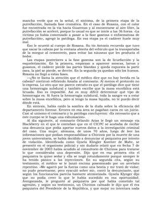 mancha verde que es la señal, el síntoma, de la primera etapa de la
putrefacción, llamada fase cromática. En el caso de Roxana, con el calor
fue encontrada en la vía hacia Guarenas y al encontrarse al aire libre, la
putrefacción se aceleró, porque lo usual es que se inicie a las 36 horas. «La
víctima ya había comenzado a pasar a la fase gaseosa o enfisematosa de
putrefacción», agregó la patóloga. En esa etapa ya el cadáver huele muy
mal.
   Eso le ocurrió al cuerpo de Roxana. Su tío Antonio recuerda que tuvo
que sacar la cabeza por la ventana abierta del vehículo que la transportaba
de la morgue al cementerio, para evitar las náuseas que les producía el
hedor.
   Las etapas posteriores a la fase gaseosa son la de licuefacción y la
esqueletización. En la primera, empiezan a aparecer moscas, larvas y
gusanos, el cadáver pierde las partes blandas y queda expuesta la parte
ósea, la piel se pierde, se derrite. En la segunda ya quedan sólo los huesos.
Roxana no llegó a estas fases.
   —¿No te llama la atención que el médico dice que no hay herida en la
cabeza? continuó refiriendo Amalia al comisario. Al menos el protocolo no
lo expresa. Lo otro que me parece extraño es que el patólogo dice que tiene
una hemorragia subdural y también escribe que la masa encefálica está
licuada. Eso es imposible. Así es muy difícil determinar qué tipo de
hemorragia es. Si fuera la hemorragia subdural, toda la sangre va a estar
sobre la masa encefálica, pero si tengo la masa líquida, no te puedo decir
dónde está.
   En síntesis, había caído la sombra de la duda sobre la eficiencia del
departamento forense. Errores en esa área se pagaban caros en un juicio.
Casi al unísono el comisario y la patóloga concluyeron: «Es necesario que a
este cuerpo se le haga una exhumación».
   Al día siguiente, al comisario Orlando Arias le llegó un mensaje vía
Blackberry en el que le contaban que en el CICPC se acababa de recibir
una denuncia que podía aportar nuevos datos a la investigación criminal
del caso. Una mujer, alemana, de unos 70 años, luego de leer las
informaciones que podían responsabilizar a Chirinos por la muerte de una
joven universitaria, se había decidido a denunciar al psiquiatra por intento
de violación. Identificada como Gysela Klingler Koerner de Mahr, se
presentó en el organismo policial y sin dudarlo relató que en fecha 7 de
noviembre de 2003 había acudido al consultorio de Chirinos para tratarse
lo que consideraba una depresión. Dijo que en esa primera cita el
psiquiatra la quiso sedar y ella se negó rotundamente porque siempre le
ha tenido pánico a las inyecciones. En su segunda cita, según su
testimonio, el médico se le lanzó encima posesionado por un arrebato
repentino. «Me agarró por la fuerza como una bestia y me trató de violar;
no pudo penetrarme, pero eyaculó sobre mí», contó la denunciante, que
según los funcionarios parecía bastante atemorizada. Gysela Klynger dijo
que no podía creer lo que le había sucedido en esa oportunidad.
Avergonzada, le preguntó al psiquiatra por qué había cometido tal
agresión, y según su testimonio, un Chirinos calmado le dijo que él era
psiquiatra del Presidente de la República, y que mejor no intentara nada
 