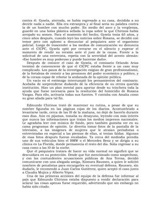 contra él. Gysela, aterrada, se había regresado a su casa, decidida a no
decirle nada a nadie. Ella era extranjera y al final sería su palabra contra
la de un hombre con mucho poder. En medio del asco y la vergüenza,
guardó en una bolsa plástica sellada la ropa sobre la que Chirinos había
arrojado su semen. Para el momento del hecho, Gysela tenía 65 años, y
cinco años después, cuando leyó las noticias sobre Roxana, se decidió con
temor pero con aplomo a denunciar al psiquiatra ante el organismo
policial. Luego de trascender a los medios de comunicación su denuncia
ante el CICPC, Gysela optó por cerrarse en el silencio y esperar el
momento de rendir su versión ante el juez de la causa. Frente a la
solicitud de una entrevista, repetía con la severidad del acento alemán:
«Ese hombre es muy poderoso y puede hacerme daño».
   Después de conocer el caso de Gysela, el comisario Orlando Arias
terminó de convencerse de que el CICPC estaba frente a un caso muy
complicado. Los pasos de la investigación exigían de gran profesionalismo,
de la fortaleza de resistir a las presiones del poder económico y político, y
de la coraza capaz de rebotar la andanada de la opinión pública.
   Un vacío en el estómago interrumpió los pensamientos del comisario.
Acababa de sorprenderse dudando de la eficiencia de su otrora querida
institución. Hizo un plan mental para aportar desde su trinchera toda la
ayuda que fuese necesaria para la resolución del homicidio de Roxana
Vargas. Para ello, activaría todas sus fuentes. Y contaba con Amalia como
su gran aliada para tal fin.

   Edmundo Chirinos trató de mantener su rutina, a pesar de que su
nombre figuraba en las páginas rojas de los diarios. Acostumbrado a
levantarse tarde, cerca de las l0 de la mañana, no dejó de hacerlo durante
esos días. Aún en pijamas, tomaba su desayuno, leyendo con más interés
que nunca las informaciones que traían los medios impresos nacionales.
Le agradaba leer con música de fondo, pero también gustaba ver en su
cama programas de opinión. Le divertía tomar fotos de la pantalla de la
televisión, a las imágenes de mujeres que le atraían periodistas o
entrevistadas en especial a las piernas de ellas, si tenían faldas. Algunas
de esas fotos después fueron recabadas. Ya cerca del mediodía prendía
uno de sus vehículos bien el BMW o el Mercedes Benz y se dirigía a su
clínica en La Florida, donde permanecía el resto del día. Solía regresar a su
casa como a las l0 de la noche.
   Que el psiquiatra tratara de hacer su vida normal no significó que se
descuidara en su protección. Desde que fue mencionado como sospechoso,
y con las contundentes acusaciones públicas de Ana Teresa, decidió
comunicarse con una abogada amiga, Xiomara Rausseo, a quien le solicitó
nombres de penalistas para encargarles su eventual defensa. Rausseo, sin
dudarlo, le recomendó a Juan Carlos Gutiérrez, quien aceptó el caso junto
a Claudia Mujica y Alberto Yépez.
   Una de las primeras acciones del equipo de la defensa fue informar al
país que Edmundo Chirinos estaba dispuesto a rendir declaración para
aclarar las cosas apenas fuese requerido, advirtiendo que sin embargo no
había sido citado.
 
