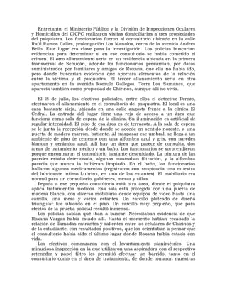 Entretanto, el Ministerio Público y la División de Inspecciones Oculares
y Homicidios del CICPC realizaron visitas domiciliarias a tres propiedades
del psiquiatra. Los funcionarios fueron al consultorio ubicado en la calle
Raúl Ramos Calles, prolongación Los Manolos, cerca de la avenida Andrés
Bello. Este lugar era clave para la investigación. Los policías buscarían
evidencias para determinar si en ese consultorio se había cometido el
crimen. El otro allanamiento sería en su residencia ubicada en la primera
transversal de Sebucán, adonde los funcionarios presumían, por datos
suministrados por familiares y amigos de Roxana, que ella no había ido,
pero donde buscarían evidencia que aportara elementos de la relación
entre la víctima y el psiquiatra. El tercer allanamiento sería en otro
apartamento en la avenida Rómulo Gallegos, Torre Los Samanes, que
aparecía también como propiedad de Chirinos, aunque allí no vivía.

   El l8 de julio, los efectivos policiales, entre ellos el detective Perozo,
efectuaron el allanamiento en el consultorio del psiquiatra. El local es una
casa bastante vieja, ubicada en una calle angosta frente a la clínica El
Cedral. La entrada del lugar tiene una reja de acceso a un área que
funciona como sala de espera de la clínica. Su iluminación es artificial de
regular intensidad. El piso de esa área es de terracota. A la sala de espera
se le junta la recepción desde donde se accede en sentido noreste, a una
puerta de madera marrón, batiente. Al traspasar ese umbral, se llega a un
ambiente de piso de cemento con una alfombra azul y gris, con paredes
blancas y cerámica azul. Allí hay un área que parece de consulta, dos
áreas de tratamiento médico y un baño. Los funcionarios se sorprendieron
porque encontraron el consultorio bastante descuidado. La pintura de las
paredes estaba deteriorada, algunas mostraban filtración, y la alfombra
parecía que nunca la hubieran limpiado. En el baño, los funcionarios
hallaron algunos medicamentos (registraron con suspicacia una muestra
del lubricante íntimo Lubrinx, en uno de los estantes). El mobiliario era
normal para un consultorio, gabinetes, mesas y sillas.
   Pegada a ese pequeño consultorio está otra área, donde el psiquiatra
aplica tratamientos médicos. Esa sala está protegida con una puerta de
madera blanca, con diverso mobiliario desde equipos de video hasta una
camilla, una mesa y varios estantes. Un zarcillo plateado de diseño
triangular fue ubicado en el piso. Un zarcillo muy pequeño, que para
efectos de la prueba policial resultó inmenso.
   Los policías sabían qué iban a buscar. Necesitaban evidencia de que
Roxana Vargas había estado allí. Hasta el momento habían recabado la
relación de llamadas entrantes y salientes entre los celulares de Chirinos y
de la estudiante, con resultados positivos, que los orientaban a pensar que
el consultorio había sido el último lugar donde Roxana había estado con
vida.
   Los efectivos comenzaron con el levantamiento planimétrico. Una
minuciosa inspección en la que utilizaron una aspiradora con el respectivo
retenedor y papel filtro les permitió efectuar un barrido, tanto en el
consultorio como en el área de tratamiento, de donde tomaron muestras
 