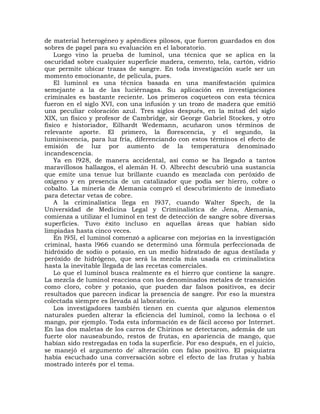 de material heterogéneo y apéndices pilosos, que fueron guardados en dos
sobres de papel para su evaluación en el laboratorio.
    Luego vino la prueba de luminol, una técnica que se aplica en la
oscuridad sobre cualquier superficie madera, cemento, tela, cartón, vidrio
que permite ubicar trazas de sangre. En toda investigación suele ser un
momento emocionante, de película, pues.
    El luminol es una técnica basada en una manifestación química
semejante a la de las luciérnagas. Su aplicación en investigaciones
criminales es bastante reciente. Los primeros coqueteos con esta técnica
fueron en el siglo XVI, con una infusión y un trozo de madera que emitió
una peculiar coloración azul. Tres siglos después, en la mitad del siglo
XIX, un físico y profesor de Cambridge, sir George Gabriel Stockes, y otro
físico e historiador, Eilhardt Wedemann, acuñaron unos términos de
relevante aporte. El primero, la florescencia, y el segundo, la
luminiscencia, para luz fría, diferenciando con estos términos el efecto de
emisión de luz por aumento de la temperatura denominado
incandescencia.
    Ya en l928, de manera accidental, así como se ha llegado a tantos
maravillosos hallazgos, el alemán H. O. Albrecht descubrió una sustancia
que emite una tenue luz brillante cuando es mezclada con peróxido de
oxígeno y en presencia de un catalizador que podía ser hierro, cobre o
cobalto. La minería de Alemania compró el descubrimiento de inmediato
para detectar vetas de cobre.
    A la criminalística llega en l937, cuando Walter Spech, de la
Universidad de Medicina Legal y Criminalística de Jena, Alemania,
comienza a utilizar el luminol en test de detección de sangre sobre diversas
superficies. Tuvo éxito incluso en aquellas áreas que habían sido
limpiadas hasta cinco veces.
    En l95l, el luminol comenzó a aplicarse con mejorías en la investigación
criminal, hasta l966 cuando se determinó una fórmula perfeccionada de
hidróxido de sodio o potasio, en un medio hidratado de agua destilada y
peróxido de hidrógeno, que será la mezcla más usada en criminalística
hasta la inevitable llegada de las recetas comerciales.
    Lo que el luminol busca realmente es el hierro que contiene la sangre.
La mezcla de luminol reacciona con los denominados metales de transición
como cloro, cobre y potasio, que pueden dar falsos positivos, es decir
resultados que parecen indicar la presencia de sangre. Por eso la muestra
colectada siempre es llevada al laboratorio.
    Los investigadores también tienen en cuenta que algunos elementos
naturales pueden alterar la eficiencia del luminol, como la lechosa o el
mango, por ejemplo. Toda esta información es de fácil acceso por Internet.
En las dos maletas de los carros de Chirinos se detectaron, además de un
fuerte olor nauseabundo, restos de frutas, en apariencia de mango, que
habían sido restregadas en toda la superficie. Por eso después, en el juicio,
se manejó el argumento de' alteración con falso positivo. El psiquiatra
había escuchado una conversación sobre el efecto de las frutas y había
mostrado interés por el tema.
 