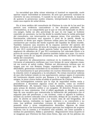 La oscuridad que debe reinar mientras el luminol es esparcido, suele
aportar mayor teatralidad al momento. El acto que parecería rutinario se
convierte en una ceremonia. Y cuando la luz azul se extiende, la mayoría
de quienes lo presencian suelen erizarse, interpretando la luminiscencia
como una especie de señal divina.

   En el área médica del consultorio de Chirinos la ruta de la luz azul les
pareció una evidencia contundente a los efectivos policiales. En
criminalística, si se comprobaba que lo que se veía allí iluminado en efecto
era sangre, había un alto porcentaje de que en ese lugar se hubiese
cometido un asesinato. La luz iba desde la camilla hasta la salida principal
del consultorio, con interrupción en algunas áreas. Con precisión, los
funcionarios colectaron una muestra a nivel de la pared, donde se
encuentra el diván que según Chirinos utiliza para las terapias, unos 3
centímetros por encima del borde superior del espaldar de dicho mueble.
También tomaron una muestra de la esquina anterior del asiento del
diván. Cortaron en el piso del área de terapias un segmento de alfombra de
32 por 22,5 centímetros, donde parecía haber un pozo de sangre. Otro
segmento de alfombra de l7 por l9,5 centímetros fue colectado frente a la
puerta de acceso principal. Allí parecía también haber otro pozo. Un rastro
de sangre como de un zapato arrastrado, muy definido, los llevó hasta la
salida del consultorio.
   El operativo de allanamientos continuó en la residencia de Chirinos.
Cercanos al psiquiatra confiesan que tuvo tiempo de sacar algunas cosas;
tal vez nunca se sabrá cuáles. Podrían ser documentos íntimos que no
tengan que ver con Roxana Vargas, expedientes médicos que, de ser
difundidos, generarían escándalo en la sociedad venezolana.
   Los funcionarios lo que procuraban era nuevos elementos que probaran
la relación entre el psiquiatra y la estudiante. No creían encontrar indicios
de que ella hubiese estado en ese apartamento, porque según el contenido
del testimonio dejado escrito por Roxana y lo expresado a familiares y
amigos, la joven nunca había acudido al penthouse de Chirinos.
   Los investigadores notaron que la caja de seguridad estaba vacía y
procedieron a decomisar algunas cosas de interés, como un revólver
Smith&Wesson .38, bastante viejo y hasta oxidado, muchas municiones
para armas de distinto calibre y un cargador. El detective Perozo no se
distrajo en esos vejestorios. Con el olfato agudizado se dirigió a la parte
baja de una escalera que comunicaba la habitación del psiquiatra con el
segundo piso del penthouse, y sin titubear, como si alguien le hablara,
localizó un archivo colocado como al descuido, debajo de un mueble, en el
piso. Al abrirlo se sintió frente a un tesoro: más de mil fotografías, de
distintas épocas, realizadas en lugares similares a su consultorio y su
casa. Las gráficas mostraban cuerpos de mujeres desnudas o casi,
posando unas y otras completamente dormidas. Algunas de éstas
impresionaron a los funcionarios porque parecían las imágenes de mujeres
muertas con la camisa y el brassiere mal subidos, así como quitados a
medias los pantalones, faldas y pantaletas. «Seguramente estas mujeres ni
se imaginan que Chirinos les hizo estas fotos», dijo uno de los policías sin
 