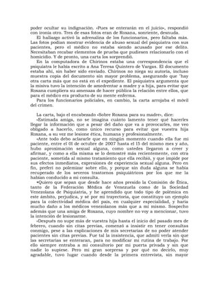 poder ocultar su indignación. «Pues se enterarán en el juicio», respondió
con ironía otro. Tres de esas fotos eran de Roxana, sonriente, desnuda.
   El hallazgo activó la adrenalina de los funcionarios, pero faltaba más.
Las fotos podían mostrar evidencia de abuso sexual del psiquiatra con sus
pacientes, pero el médico no estaba siendo acusado por ese delito.
Necesitaban recabar elementos de prueba que pudiesen relacionarlo con el
homicidio. Y de pronto, una carta los sorprendió.
   En la computadora de Chirinos estaba una correspondencia que el
psiquiatra le había escrito a Ana Teresa Quintero de Vargas. El documento
estaba ahí, sin haber sido enviado. Chirinos no niega su autoría, incluso
muestra copia del documento sin mayor problema, asegurando que "hay
otra carta más que no está en el expediente. El psiquiatra argumenta que
la misiva tuvo la intención de amedrentar a madre y a hija, para evitar que
Roxana cumpliera su amenaza de hacer pública la relación entre ellos, que
para el médico era producto de su mente enferma.
   Para los funcionarios policiales, en cambio, la carta arrojaba el móvil
del crimen.

    La carta, bajo el encabezado «Sobre Roxana para su madre», dice:
    «Estimada amiga, no se imagina cuánto lamento tener qué hacerles
llegar la información que a pesar del daño que va a provocarles, me veo
obligado a hacerlo, como único recurso para evitar que vuestra hija
Roxana, a su vez me lesione ética, humana y profesionalmente.
    »Ante todo debo aclararle que en ningún momento cuando ella fue mi
paciente, entre el 0l de octubre de 2007 hasta el l5 del mismo mes y año,
hubo aproximación sexual alguna, como ustedes llegaron a creer y
afirmar, y como a ella misma se lo demostré más recientemente, con otra
paciente, sometida al mismo tratamiento que ella recibió, y que impide por
sus efectos inmediatos, expresiones de experiencia sexual alguna. Pero en
fin, preferí no polemizar sobre ello, y porque sin duda alguna se había
recuperado de los severos trastornos psiquiátricos por los que me la
habían conducido a mi consulta.
    •Quiero que sepan que desde hace años presido la Comisión de Ética,
tanto de la Federación Médica de Venezuela como de la Sociedad
Venezolana de Psiquiatría, y he aprendido que todo tipo de polémica en
este ámbito, perjudica, y sé por mi trayectoria, que constituyo un ejemplo
para la colectividad médica del país, en cualquier especialidad, y haría
mucho daño a los médicos venezolanos más que a mí mismo. Sospecho
además que una amiga de Roxana, cuyo nombre no voy a mencionar, tuvo
la intención de lesionarme.
    «Después no supe más de vuestra hija hasta el inicio del pasado mes de
febrero, cuando sin citas previas, comenzó a insistir en tener consultas
conmigo, pese a las explicaciones de mis secretarias de no poder atender
pacientes sin citas previas. Fue tal la insistencia, que admití verla sin que
las secretarias se enteraran, para no modificar mi rutina de trabajo. Por
ello siempre entraba a mi consultorio por mi puerta privada y sin que
nadie lo supiese. Pero mi gran sorpresa y por qué no decirlo, muy
agradable, tuvo lugar cuando desde la primera entrevista, sin mayor
 