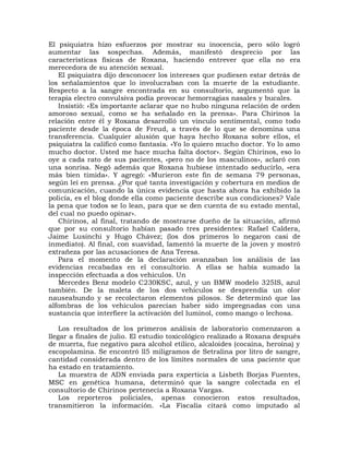 El psiquiatra hizo esfuerzos por mostrar su inocencia, pero sólo logró
aumentar las sospechas. Además, manifestó desprecio por las
características físicas de Roxana, haciendo entrever que ella no era
merecedora de su atención sexual.
   El psiquiatra dijo desconocer los intereses que pudiesen estar detrás de
los señalamientos que lo involucraban con la muerte de la estudiante.
Respecto a la sangre encontrada en su consultorio, argumentó que la
terapia electro convulsiva podía provocar hemorragias nasales y bucales.
   Insistió: «Es importante aclarar que no hubo ninguna relación de orden
amoroso sexual, como se ha señalado en la prensa». Para Chirinos la
relación entre él y Roxana desarrolló un vínculo sentimental, como todo
paciente desde la época de Freud, a través de lo que se denomina una
transferencia. Cualquier alusión que haya hecho Roxana sobre ellos, el
psiquiatra la calificó como fantasía. «Yo lo quiero mucho doctor. Yo lo amo
mucho doctor. Usted me hace mucha falta doctor». Según Chirinos, eso lo
oye a cada rato de sus pacientes, «pero no de los masculinos», aclaró con
una sonrisa. Negó además que Roxana hubiese intentado seducirlo, «era
más bien tímida». Y agregó: «Murieron este fin de semana 79 personas,
según leí en prensa. ¿Por qué tanta investigación y cobertura en medios de
comunicación, cuando la única evidencia que hasta ahora ha exhibido la
policía, es el blog donde ella como paciente describe sus condiciones? Vale
la pena que todos se lo lean, para que se den cuenta de su estado mental,
del cual no puedo opinar».
   Chirinos, al final, tratando de mostrarse dueño de la situación, afirmó
que por su consultorio habían pasado tres presidentes: Rafael Caldera,
Jaime Lusinchi y Hugo Chávez; (los dos primeros lo negaron casi de
inmediato). Al final, con suavidad, lamentó la muerte de la joven y mostró
extrañeza por las acusaciones de Ana Teresa.
   Para el momento de la declaración avanzaban los análisis de las
evidencias recabadas en el consultorio. A ellas se había sumado la
inspección efectuada a dos vehículos. Un
   Mercedes Benz modelo C230KSC, azul, y un BMW modelo 325IS, azul
también. De la maleta de los dos vehículos se desprendía un olor
nauseabundo y se recolectaron elementos pilosos. Se determinó que las
alfombras de los vehículos parecían haber sido impregnadas con una
sustancia que interfiere la activación del luminol, como mango o lechosa.

    Los resultados de los primeros análisis de laboratorio comenzaron a
llegar a finales de julio. El estudio toxicológico realizado a Roxana después
de muerta, fue negativo para alcohol etílico, alcaloides (cocaína, heroína) y
escopolamina. Se encontró ll5 miligramos de Setralina por litro de sangre,
cantidad considerada dentro de los límites normales de una paciente que
ha estado en tratamiento.
    La muestra de ADN enviada para experticia a Lisbeth Borjas Fuentes,
MSC en genética humana, determinó que la sangre colectada en el
consultorio de Chirinos pertenecía a Roxana Vargas.
    Los reporteros policiales, apenas conocieron estos resultados,
transmitieron la información. «La Fiscalía citará como imputado al
 