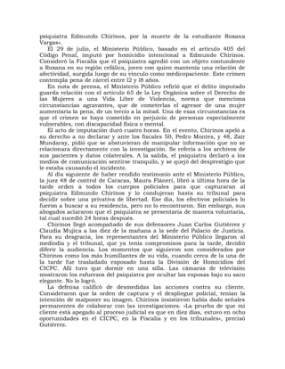 psiquiatra Edmundo Chirinos, por la muerte de la estudiante Roxana
Vargas».
    El 29 de julio, el Ministerio Público, basado en el artículo 405 del
Código Penal, imputó por homicidio intencional a Edmundo Chirinos.
Consideró la Fiscalía que el psiquiatra agredió con un objeto contundente
a Roxana en su región cefálica, joven con quien mantenía una relación de
afectividad, surgida luego de su vínculo como médicopaciente. Este crimen
contempla pena de cárcel entre l2 y l8 años.
    En nota de prensa, el Ministerio Público refirió que el delito imputado
guarda relación con el artículo 65 de la Ley Orgánica sobre el Derecho de
las Mujeres a una Vida Libre de Violencia, norma que menciona
circunstancias agravantes, que de cometerlas el agresor de una mujer
aumentaría la pena, de un tercio a la mitad. Una de esas circunstancias es
que el crimen se haya cometido en perjuicio de personas especialmente
vulnerables, con discapacidad física o mental.
    El acto de imputación duró cuatro horas. En el evento, Chirinos apeló a
su derecho a no declarar y ante los fiscales 50, Pedro Montes, y 48, Zair
Mundaray, pidió que se abstuvieran de manipular información que no se
relacionara directamente con la investigación. Se refería a los archivos de
sus pacientes y datos colaterales. A la salida, el psiquiatra declaró a los
medios de comunicación sentirse tranquilo, y se quejó del desprestigio que
le estaba causando el incidente.
    Al día siguiente de haber rendido testimonio ante el Ministerio Público,
la juez 48 de control de Caracas, Maura Fláneri, libró a última hora de la
tarde orden a todos los cuerpos policiales para que capturaran al
psiquiatra Edmundo Chirinos y lo condujeran hasta su tribunal para
decidir sobre una privativa de libertad. Ese día, los efectivos policiales lo
fueron a buscar a su residencia, pero no lo encontraron. Sin embargo, sus
abogados aclararon que el psiquiatra se presentaría de manera voluntaria,
tal cual sucedió 24 horas después.
    Chirinos llegó acompañado de sus defensores Juan Carlos Gutiérrez y
Claudia Mujica a las diez de la mañana a la sede del Palacio de Justicia.
Para su desgracia, los representantes del Ministerio Público llegaron al
mediodía y el tribunal, que ya tenía compromisos para la tarde, decidió
diferir la audiencia. Los momentos que siguieron son considerados por
Chirinos como los más humillantes de su vida, cuando cerca de la una de
la tarde fue trasladado esposado hasta la División de Homicidios del
CICPC. Allí tuvo que dormir en una silla. Las cámaras de televisión
mostraron los esfuerzos del psiquiatra por ocultar las esposas bajo su saco
elegante. No lo logró.
    La defensa calificó de desmedidas las acciones contra su cliente.
Consideraron que la orden de captura y el despliegue policial, tenían la
intención de malponer su imagen. Chirinos insistieron había dado señales
permanentes de colaborar con las investigaciones. «La prueba de que mi
cliente está apegado al proceso judicial es que en diez días, estuvo en ocho
oportunidades en el CICPC, en la Fiscalía y en los tribunales», precisó
Gutiérrez.
 