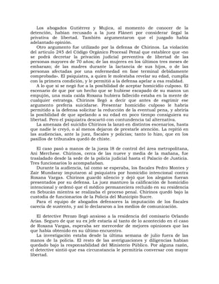 Los abogados Gutiérrez y Mujica, al momento de conocer de la
detención, habían recusado a la juez Fláneri por considerar ilegal la
privativa de libertad. También argumentaron que el juzgado había
adelantado opinión.
   Otro argumento fue utilizado por la defensa de Chirinos. La violación
del artículo 245 del Código Orgánico Procesal Penal que establece que «no
se podrá decretar la privación judicial preventiva de libertad de las
personas mayores de 70 años; de las mujeres en los últimos tres meses de
embarazo; de las madres durante la lactancia de sus hijos, o de las
personas afectadas por una enfermedad en fase terminal debidamente
comprobada». El psiquiatra, a quien le molestaba revelar su edad, cumplía
con la primera condición, y le permitió a la defensa apelar a esa realidad.
   A lo que sí se negó fue a la posibilidad de aceptar homicidio culposo. El
escenario de que por un hecho que se hubiese escapado de su manos un
empujón, una mala caída Roxana hubiera fallecido estaba en la mente de
cualquier estratega. Chirinos llegó a decir que antes de esgrimir ese
argumento prefería suicidarse. Presentar homicidio culposo le habría
permitido a la defensa solicitar la reducción de la eventual pena, y abriría
la posibilidad de que apelando a su edad en poco tiempo consiguiera su
libertad. Pero el psiquiatra descartó con contundencia tal alternativa.
   La amenaza del suicidio Chirinos la lanzó en distintos escenarios, hasta
que nadie le creyó, o al menos dejaron de prestarle atención. La repitió en
las audiencias, ante la juez, fiscales y policías; tanto lo hizo, que en los
pasillos de tribunales quedó de chiste.

   El caso pasó a manos de la jueza l8 de control del área metropolitana,
Ani Merchese. Chirinos, cerca de las nueve y media de la mañana, fue
trasladado desde la sede de la policía judicial hasta el Palacio de Justicia.
Tres funcionarios lo acompañaban.
   Durante la audiencia, tal como se esperaba, los fiscales Pedro Montes y
Zair Mundaray imputaron al psiquiatra por homicidio intencional contra
Roxana Vargas. Chirinos guardó silencio y dejó que los alegatos fueran
presentados por su defensa. La juez mantuvo la calificación de homicidio
intencional y ordenó que el médico permaneciera recluido en su residencia
en Sebucán mientra se realizaba el proceso penal. Chirinos quedó bajo la
custodia de funcionarios de la Policía del Municipio Sucre.
   Para el equipo de abogados defensores la imputación de los fiscales
carecía de sustento, y así lo declararon a los medios de comunicación.

   El detective Perozo llegó ansioso a la residencia del comisario Orlando
Arias. Seguro de que su ex jefe estaría al tanto de lo acontecido en el caso
de Roxana Vargas, esperaba ser merecedor de mejores opiniones que las
que había obtenido en su último encuentro.
   La investigación estaba desde la última semana de julio fuera de las
manos de la policía. El resto de las averiguaciones y diligencias habían
quedado bajo la responsabilidad del Ministerio Público. Por alguna razón,
el detective sintió que esa circunstancia le permitiría conversar con mayor
libertad.
 
