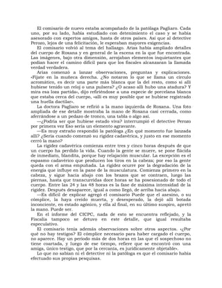 El comisario de nuevo estaba acompañado de la patólaga Pagliaro. Cada
uno, por su lado, había estudiado con detenimiento el caso y se había
asesorado con expertos amigos, hasta de otros países. Así que al detective
Perozo, lejos de una felicitación, le esperaban mayores exigencias.
    El comisario volvió al tema del hallazgo. Arias había ampliado detalles
del cuerpo de Roxana y en general de la escena en la que fue encontrada.
Las imágenes, bajo otra dimensión, arrojaban elementos inquietantes que
podían hacer el camino difícil para que los fiscales alcanzaran la llamada
verdad verdadera.
    Arias comenzó a lanzar observaciones, preguntas y explicaciones.
«Fíjate en la muñeca derecha. ¿No notaron lo que se llama un círculo
acromático, es decir una parte más blanca que la del resto, como si allí
hubiese tenido un reloj o una pulsera? ¿O acaso allí hubo una atadura? Y
mira esa loza partida», dijo refiriéndose a una especie de porcelana blanca
que estaba cerca del cuerpo, «allí es muy posible que se hubiese registrado
una huella dactilar».
    La doctora Pagliaro se refirió a la mano izquierda de Roxana. Una foto
ampliada de ese detalle mostraba la mano de Roxana casi cerrada, como
aferrándose a un pedazo de tronco, una tabla o algo así.
    —¿Podría ser que hubiese estado viva? interrumpió el detective Perozo
por primera vez Eso sería un elemento agravante.
    —Es muy extraño respondió la patóloga ¿En qué momento fue lanzada
allí? ¿Sería cuando comenzó su rigidez cadavérica, y justo en ese momento
cerró la mano?
    La rigidez cadavérica comienza entre tres y cinco horas después de que
un cuerpo ha perdido la vida. Cuando la gente se muere, se pone flácida
de inmediato, blandita, porque hay relajación muscular. La excepción es el
espasmo cadavérico que producen los tiros en la cabeza; por eso la gente
queda con el arma empuñada. La rigidez ocurre por la degradación de la
energía que influye en la pane de la musculatura. Comienza primero en la
cabeza, y sigue hacia abajo con los brazos que se contraen, luego las
piernas, hasta que transcurridas doce horas se ha posesionado de todo el
cuerpo. Entre las 24 y las 48 horas es la fase de máxima intensidad de la
rigidez. Después desaparece, igual a como llegó, de arriba hacia abajo.
    —Es difícil de explicar agregó el comisario Puede que el asesino, o su
cómplice, la haya creído muerta, y desesperado, la dejó allí botada
inconciente, en estado agónico, y ella al final, en su último suspiro, apretó
la mano. Puede ser.
    En el informe del CICPC, nada de esto se encuentra reflejado, y la
Fiscalía tampoco se detuvo en este detalle, que igual resultaba
especulativo.
    El comisario tenía además observaciones sobre otros aspectos. «¿Por
qué no hay testigos? El cómplice necesario para haber cargado el cuerpo,
no aparece. Hay un período más de dos horas en las que el sospechoso no
tiene coartada, y luego de ese tiempo, refiere que se encontró con una
amiga, único testigo, que por la cercanía, es jurídicamente objetable».
    Lo que no sabían ni el detective ni la patóloga es que el comisario había
efectuado sus propias pesquisas.
 