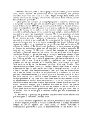 —Frente a Clineuci, está la clínica psiquiátrica El Cedral, y unos metros
cerca, varios hoteles. El consultorio tiene dos entradas, dos puertas
ubicadas muy cerca que dan a la calle. Algún testigo debe haber visto
cuando colocaron un cuerpo, o una bolsa contentiva de la víctima, dentro
de un vehículo, ¿verdad?
   —¿Por qué no se encontró un testigo? preguntó el comisario ¿Por qué yo
sí me pude enterar de que una psiquiatra que comenzaba su turno a las
nueve de la noche en El Cedral, y su novio, un oficial de la Fuerza Armada,
vieron al sospechoso azorado junto a otro sujeto, tratando de ingresar un
bulto a la fuerza, en la maleta de un vehículo sedán oscuro? Llamó la
atención la dificultad para cerrar la maleta que obligó al acompañante del
psiquiatra a hacer un importante esfuerzo. Un tercer personaje destaca
que Chirinos se habría asomado varias veces nervioso, a la calle a través
de su puerta privada, vigilando o esperando a alguien. Además, el
psiquiatra presionó a un empleado de seguridad de la clínica El Cedral
para que firmara una carta en la que aseguraba que jamás lo había visto
colocar un cadáver en la maleta de su carro. ¿Será verdad que le ofreció 35
millones de bolívares? La directiva de la clínica tuvo que mandar al señor
un tiempo de vacaciones, para que el psiquiatra lo dejara tranquilo. El
tema de los carros. Si Chirinos restregó las maletas de frutas para
confundir el luminol, pues, ¡yo me quedo con esos vehículos y los desarmo
completos! Porque en algún lado voy a encontrar rastro de sangre. ¡Pues
no lo hicieron! ¡Se los devolvieron a Chirinos! Personal del consultorio dijo
que Chirinos andaba con el tema de preguntar cuánto dura la sangre en la
alfombra. ¡Dicen que llegó a considerar cambiarlas por unas nuevas!
Imagino que alguien sensato se lo impidió. Pero, ¿qué quiere decir eso?
Otro aspecto es lo de los famosos zarcillos. Muy mal llevado. Ellos
colectaron un zarcillo en la morgue, es decir, Roxana lo tenía en su oreja, y
se lo quitaron. Pero lo hicieron sin antes fijarlo fotográficamente. Luego, en
la inspección del consultorio encontraron uno, que después lo comparan
con lo que se llama experticia de acoplamiento, y concluyen en que son
igualitos. Mi observación es que podría generarse la duda, porque no hubo
foto de la víctima con el zarcillo puesto. Al menos yo no la vi. Es cuestión
de rigor procesal. Y una cosa más: hay unas llamadas que entran y salen
del aparato celular de ella, después de muerta. CICPC no chequeó el origen
o destino de esas llamadas. Porque lógicamente pueden entrar muchas, la
mamá, hermana, amigos, que la estaban tratando de ubicar. Es posible
que hayan lanzado el celular en un pote de basura y vino un ladrón y lo
utilizó para hacer llamadas posteriores. Pero igual hay que saber. Eso no
se precisó. Sólo se supo que el teléfono estaba por los alrededores de
Chacaíto.
   El detective y la patóloga se quedaron boquiabiertos con la información
que manejaba el comisario Orlando Arias.

   Las dudas respecto al protocolo de autopsia, tal como lo había advenido
la forense Pagliaro, llevaron a realizar la exhumación al cuerpo de Roxana
Vargas, el 29 de agosto. Dos días antes, se había cumplido el
levantamiento planimétrico para la reconstrucción de los hechos en el
 