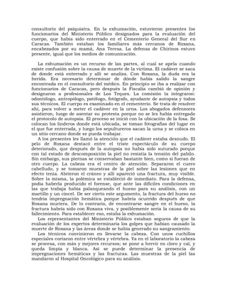 consultorio del psiquiatra. En la exhumación, estuvieron presentes los
funcionarios del Ministerio Público designados para la evaluación del
cuerpo, que había sido enterrado en el Cementerio General del Sur en
Caracas. También estaban los familiares más cercanos de Roxana,
encabezados por su mamá, Ana Teresa. La defensa de Chirinos estuvo
presente, igual que los medios de comunicación.

    La exhumación es un recurso de las partes, al cual se apela cuando
existe confusión sobre la causa de muerte de la víctima. El cadáver se saca
de donde está enterrado y allí se analiza. Con Roxana, la duda era la
herida. Era necesario determinar de dónde había salido la sangre
encontrada en el consultorio del médico. En principio se iba a realizar con
funcionarios de Caracas, pero después la Fiscalía cambió de opinión y
designaron a profesionales de Los Teques. La comisión la integraron:
odontólogo, antropólogo, patólogo, fotógrafo, ayudante de autopsia y todos
sus técnicos. El cuerpo es examinado en el cementerio. Se trata de resolver
ahí, para volver a meter el cadáver en la urna. Los abogados defensores
asistieron, luego de asentar su protesta porque no se les había entregado
el protocolo de autopsia. El proceso se inició con la ubicación de la fosa. Se
colocan los linderos donde está ubicada, se toman fotografías del lugar en
el que fue enterrada, y luego los sepultureros sacan la urna y se coloca en
un sitio cercano donde se pueda trabajar.
    A los presentes les llamó la atención que el cadáver estaba desnudo. El
pelo de Roxana destacó entre el triste espectáculo de su cuerpo
deteriorado, que después de la autopsia no había sido suturado porque
con tal estado de descomposición la piel no resistía la tensión del pabilo.
Sin embargo, sus piernas se conservaban bastante bien, como si fueran de
otro cuerpo. La cabeza era el centro de atención. Separaron el cuero
cabelludo, y se tomaron muestras de la piel sobre las lesiones que en
efecto tenía. Abrieron el cráneo y allí apareció una fractura, muy visible.
Sobre la misma, la polémica se estableció de inmediato. Para la defensa,
podía haberla producido el forense, que ante las difíciles condiciones en
las que trabaja había palanqueando el hueso para su análisis, con un
martillo y un cincel. De ser cierto este argumento, la fractura del hueso no
tendría impregnación hemática porque habría ocurrido después de que
Roxana muriera. De lo contrario, de encontrarse sangre en el hueso, la
fractura habría sido con Roxana viva, y posiblemente sería la causa de su
fallecimiento. Para establecer eso, estaba la exhumación.
    Los representantes del Ministerio Público estaban seguros de que la
evaluación de los expertos determinaría los golpes que habían causado la
muerte de Roxana y las áreas donde se había generado su sangramiento.
    Los técnicos convinieron en llevarse la cabeza. Con unos cuchillos
especiales cortaron entre vértebra y vértebra. Ya en el laboratorio la cabeza
se procesa, con más y mejores recursos; se pone a hervir en cloro y cal, y
queda limpia y blanca. Así se puede determinar la presencia de
impregnaciones hemáticas y las fracturas. Las muestras de la piel las
mandaron al Hospital Oncológico para su análisis.
 