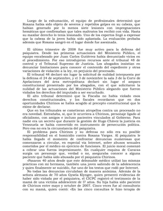 Luego de la exhumación, el equipo de profesionales determinó que
Roxana había sido objeto de severos y repetidos golpes en su cabeza, que
habían generado por lo menos siete lesiones con impregnaciones
hemáticas que confirmaban que tales maltratos los recibió con vida. Hasta
su maxilar derecho lo tenía lesionado. Uno de los expertos llegó a expresar
que la cabeza de la joven había sido aplastada. La evaluación probaba
además que Roxana sangró en el lugar donde fue asesinada.

   El último trimestre de 2008 fue muy activo para la defensa del
psiquiatra. Desde las primeras actuaciones del Ministerio Público, el
equipo encabezado por Juan Carlos Gutiérrez había denunciado vicios en
el procedimiento. Por eso introdujeron recursos ante el tribunal 48 de
control y el Tribunal Supremo de Justicia. Los abogados insistían en
denunciar limitaciones para conocer el contenido del expediente y otras
variaciones de violación a la ley, en perjuicio del procesado.
   El tribunal 48 declaró sin lugar la solicitud de nulidad interpuesta por
la defensa el 24 de septiembre, y el 3 de noviembre la sala 3 de la Corte de
Apelaciones del área metropolitana declaró sin lugar el amparo
constitucional presentado por los abogados, con el que solicitaron la
nulidad de las actuaciones del Ministerio Público alegando que fueron
violados los derechos del imputado a ser escuchado.
   El alto tribunal determinó que la Fiscalía no había violado esos
derechos constitucionales, y los fiscales recordaron que en dos
oportunidades Chirinos se había acogido al precepto constitucional que lo
exime de declarar.
   Que en los tribunales se cometieran atropellos contra un procesado no
era novedad. Extrañaba, sí, que le ocurriera a Chirinos, personaje ligado al
oficialismo, con amigos e incluso pacientes vinculados al Gobierno. Para
nadie era un secreto que durante la gestión de Hugo Chávez la justicia en
Venezuela se había convertido en instrumento de persecución política.
Pero esa no era la circunstancia del psiquiatra.
   El problema para Chirinos y su defensa no sólo era su posible
responsabilidad en el homicidio contra Roxana Vargas. Al psiquiatra le
había llegado el momento de confrontar denuncias numerosas que
comenzaron a circular, en especial vía Internet, sobre abusos sexuales
cometidos por el médico en ejercicio de funciones. El juicio moral comenzó
a cobrar una fuerza impresionante. En cualquier esquina de Caracas
surgía un personaje que, verdad o no, aseguraba conocer a alguna
paciente que había sido abusada por el psiquiatra Chirinos.
   «Pasaron 40 años desde que este deleznable médico utilizó las mismas
prácticas con mi hermana, también una joven saliendo de la adolescencia
y quien finalmente se suicidó», fue uno de los textos que rodó por Internet.
   No todas las denuncias circulaban de manera anónima. Además de la
señora alemana de 70 años Gysela Klynger, quien presentó evidencias de
haber sido violada por el psiquiatra, el CICPC registró el testimonio de la
mamá de una víctima adolescente de l7 años. Su hija había sido paciente
de Chirinos entre mayo y octubre de 2007. Cinco veces fue al consultorio
con su mamá, quien contó: «En las cinco consultas le hizo terapia de
 