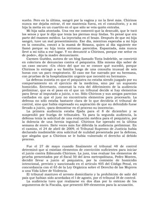 sueño. Pero en la última, sangró por la vagina y no la llevé más. Chirinos
nunca me dejaba entrar, él me mantenía fuera, en el consultorio, y a mi
hija la metía en un cuartito en el que sólo se veía quién entraba.
    Mi hija salía atontada. Una vez me comentó que la desnudó, que le tocó
los senos y que le dijo que tenía las piernas muy lindas. Yo pensé que era
parte del examen médico. La inyectaba en el brazo. Después de que mi hija
sangró, tuve un mal presentimiento. Ese día, mientras esperaba a mi hija
en la consulta, conocí a la mamá de Roxana, quien al día siguiente me
llamó porque su hija tenía síntomas parecidos. Espantada, más nunca
llevé a mi niña a ese lugar. Y no denuncié a Chirinos, porque ese señor es
de poder», dijo la madre denunciante.
    Carmen Guédez, autora de un blog llamado Tinta Indeleble, se convirtió
en colectora de denuncias contra el psiquiatra. Ella misma dijo saber de
un caso oscuro: «Un chico del que no se conoce qué sucedió, porque
Chirinos lo entregó a su familia luego de una consulta inusual de seis
horas con un paro respiratorio. El caso me fue narrado por su hermana,
con pruebas de la hospitalización urgente que necesitó su hermano».
    La defensa insistía en que el psiquiatra no estaba siendo juzgado por su
comportamiento en el ejercicio de la medicina, sino por un supuesto
homicidio. Entretanto, comenzó la ruta del diferimiento de la audiencia
preliminar, que es el paso en el que un tribunal decide si hay elementos
para llevar al imputado a juicio, o no. Sólo Chirinos y sus amigos parecían
confiados en que el juez no encontraría elementos para procesarlo. La
defensa no sólo estaba bastante clara de lo que decidiría el tribunal de
control, sino que había expresado su aspiración de que su defendido fuese
llevado a juicio, «para demostrar en el proceso su inocencia».
    La primera audiencia estaba fijada para el 8 de diciembre y se
suspendió por huelga de tribunales. Ya para la segunda audiencia, la
defensa tenía la solicitud de una evaluación médica para el psiquiatra, por
la dolencia de una hernia inguinal. Chirinos fue operado en la última
semana de enero. Siete veces más fue diferida la audiencia preliminar. En
el camino, el 24 de abril de 2009, el Tribunal Supremo de Justicia había
declarado inadmisible otra solicitud de nulidad presentada por la defensa,
que alegaba que a Chirinos se le había vulnerado el derecho al debido
proceso.

    Fue el 27 de mayo cuando finalmente el tribunal 48 de control
determinó que sí existían elementos de convicción suficientes para iniciar
el juicio contra Edmundo Chirinos. La juez, tras evaluar los elementos de
prueba presentados por el fiscal 50 del área metropolitana, Pedro Montes,
decidió llevar a juicio al psiquiatra, por la comisión de homicidio
intencional, previsto y sancionado en el artículo 405 del Código Penal, en
concordancia con el 65 de la Ley Orgánica sobre el Derecho de las Mujeres
a una Vida Libre de Violencia.
    El tribunal mantuvo el arresto domiciliario y la prohibición de salir del
país que habían sido acordadas el l de agosto, por el tribunal l8 de control.
    La audiencia tuvo que realizarse en dos días por lo extenso de los
argumentos de la Fiscalía, que presentó l09 elementos para la acusación.
 