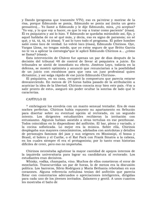 y Dando (programa que transmite VTV); eso es pa'reírse y morirse de la
risa, porque Edmundo se ponía, Edmundo se ponía así (imita un gesto
pensativo)... Yo llamé a Edmundo y le dije Edmundo, mira, ¿tú aceptas?
"Yo voy, y lo que voy a hacer, es que lo voy a tratar como paciente" (risas).
Él es psiquiatra y así lo hizo. Y Edmundo se quedaba mirándolo así, fijo, y
aquel hablaba de no sé qué más, y decía, eso es signo de paranoia; no sé
qué, y tá, tá, tá, tá (risas). Y así lo tuvo todo el programa. El pobre hombre
salió como loco de verdad. Lo volvió loco (risas), Edmundo Chirinos. Oye,
Vargas Llosa, no tengas miedo, que yo estoy seguro de que Britto García
no te va a aplicar la estrategia*que le aplicó Edmundo Chirinos a... ¿cómo
se llama? (risas)».
   Esta intervención de Chávez fue apenas un par de días después de la
decisión del tribunal 48 de control de llevar al psiquiatra a juicio. En
tribunales se sintió de inmediato su efecto. Jiménez Loyo, todavía en la
defensa, se mostró optimista y anunció que renunciarían a la posibilidad
de un juicio con escabinos para que «sea un juez profesional quien
dictamine, y así salga rápido de ese juicio Edmundo Chirinos».
   El psiquiatra, en su casa, recuperó la compostura que parecía estarse
desvaneciendo. En menos de 24 horas había pasado de la atribulación a
acariciar la idea de la libertad. Chirinos conocía muy bien este país. «Voy a
salir pronto de esto», aseguró sin poder ocultar la sonrisa de lado que le
caracteriza.

  CAPÍTULO III

    ^ embriaguez los envolvía con un manto sensual tentador. Era de esas
noches perfectas. Chirinos había ropuesto su apartamento en Sebucán
para disertar sobre su eventual opción al rectorado, en un segundo
intento. Los dirigentes estudiantiles recibieron la invitación con
entusiasmo. Algunos habían asistido a otras tertulias en ese penthouse.
Todos coincidían en lo dispendioso del anfitrión. El bar, pleno y variado, y
la cocina sofisticada. Lo mejor era la música. Sobre ella, Chirinos
desplegaba sus mayores conocimientos, adobados con anécdotas y detalles
de personajes famosos del jazz y sus orígenes en Mississipi, el bossa y
Brasil, el bolero y el Caribe, o el Rat Pack con Frank Sinatra a la cabeza,
en los cuales siempre él era el protagonista; por lo tanto eran historias
difíciles de creer, pero eso no importaba.

    Chirinos necesitaba aglutinar la mayor cantidad de apoyos internos de
la izquierda universitaria para lograr su candidatura al rectorado. Los
estudiantes eran decisivos.
    Whisky, vodka, champaña, vino. Muchos de ellos cometieron el error de
mezclarlos. Transcurridas un par de horas, lo de menos era la discusión
política. Los barrocos, Silvio Rodríguez y María Bethania rebotaban en sus
corazones. Alguna referencia nebulosa tenían del anfitrión que parecía
flotar con comentarios adecuados o apreciaciones inteligentes, dirigidas
para cada uno de los jóvenes invitados. Zalamero y gentil. A unos cuantos
les mostraba el baño de
 
