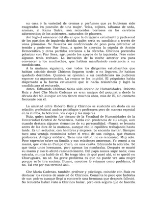 su casa y la variedad de cremas y perfumes que ya hubieran sido
exagerados en posesión de una mujer. Telas, cojines, sábanas de seda,
aromas, el Kama Sutra, son recuerdos borrosos en los cerebros
adormecidos de los asistentes, saturados de placeres.
   Así llegó el amanecer del día en que la dirigencia estudiantil y profesoral
de los partidos de izquierda decidía quién sería su candidato a través de
unas primarias. Se buscaba un contrincante de peso para enfrentar al
temido y poderoso Piar Sosa, a quien lo apoyaba la cúpula de Acción
Democrática y otros partidos cercanos a la derecha. Chirinos pretendía
polarizar con Piar Sosa, agrupando los apoyos de la izquierda. Pero entre
algunos tenía rechazo. La invitación de la noche anterior era para
convencer a los muchachos, que habían manifestado resistencia a su
candidatura.
   A la mañana siguiente, casi todos los dirigentes estudiantiles que
habían asistido donde Chirinos llegaron tarde, o no llegaron. Se habían
quedado dormidos. Quienes se oponían a su candidatura no pudieron
exponer su argumentación. La resaca se los impidió. El psiquiatra había
dispersado a la fuerza estudiantil que le hacía resistencia y logró la
candidatura al rectorado.
   Antes, Edmundo Chirinos había sido decano de Humanidades. Roberto
Ruiz y José Che María Cadenas ya eran amigos del psiquiatra desde la
década del 60, aunque ambos tienen muchos años, más de l5, sin contacto
frecuente con él.

   La amistad entre Roberto Ruiz y Chirinos se sustentó sin duda en su
relación profesional ambos psicólogos y profesores pero de manera especial
en la rumba, la bohemia, los viajes y las mujeres.
   Ruiz, quien también fue decano de la Facultad de Humanidades de la
Universidad Central de Venezuela, habla con prudencia de su amigo, aun
cuando destaca algunos elementos de su personalidad. «Nunca se levanta
antes de las diez de la mañana, aunque eso lo equilibra trabajando hasta
tarde. Es un seductor, con hombres y mujeres. Le encanta invitar. Siempre
tuvo una ventaja económica sobre el resto de sus colegas, que éramos
profesores. Amigo y solidario. Tiene una virtud, no es rencoroso. Muy solo.
Poco expresivo sobre su familia y sus relaciones amorosas. Yo conocí a su
mamá, que vivía en Campo Claro, en una casita. Edmundo la adoraba. Sé
que tenía unos hermanos, pero apenas los nombraba. Después se murió
su mamá y eso lo afectó razonablemente. Del papá nunca supe nada; cosa
extraña, nunca habló de él. No tengo idea de qué pasó ahí, si se quedó en
Churuguara, no sé. Su grave problema es que no puede ver una mujer
porque se le tira encima. Bueno, nosotros lo veíamos como problema, él
no. Tal vez por eso terminó así».

   Che María Cadenas, también profesor y psicólogo, coincide con Ruiz en
destacar los valores de amistad de Chirinos. Comenta lo poco que hablaba
de sus padres aunque llegó a conocerle una hermana que después falleció.
No recuerda haber visto a Chirinos bailar, pero está seguro que de hacerlo
 
