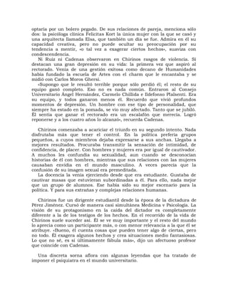 optaría por un bolero pegado. De sus relaciones de pareja, menciona sólo
dos: la psicóloga clínica Felicitas Kort la única mujer con la que se casó y
una arquitecta llamada Elsa, que también un día se fue. Admira en él su
capacidad creativa, pero no puede ocultar su preocupación por su
tendencia a mentir, «o tal vez a exagerar ciertos hechos», suaviza con
condescendencia.
   Ni Ruiz ni Cadenas observaron en Chirinos rasgos de violencia. Sí
destacan una gran depresión en su vida: la primera vez que aspiró al
rectorado. Venía de una gestión exitosa como decano de Humanidades
había fundado la escuela de Artes con el charm que le encantaba y se
midió con Carlos Moros Ghersi.
   «Supongo que le resultó terrible porque sólo perdió él; el resto de su
equipo ganó completo. Eso no es nada común. Entraron al Consejo
Universitario Ángel Hernández, Carmelo Chillida e Ildefonso Plalsenti. Era
su equipo, y todos ganaron menos él. Recuerdo que vivió profundos
momentos de depresión. Un hombre con ese tipo de personalidad, que
siempre ha estado en la pomada, se vio muy afectado. Tanto que se jubiló.
Él sentía que ganar el rectorado era un escalafón que merecía. Logró
reponerse y a los cuatro años lo alcanzó», recuerda Cadenas.

   Chirinos comenzaba a acariciar el triunfo en su segundo intento. Nada
disfrutaba más que tener el control. En la política prefería grupos
pequeños, a cuyos miembros dejaba expresarse a sus anchas. Llegaba a
mejores resultados. Procuraba transmitir la sensación de intimidad, de
confidencia, de placer. Con hombres y mujeres era por igual de cautivador.
A muchos les confundía su sexualidad, aun cuando se desconocían
historias de él con hombres, mientras que sus relaciones con las mujeres
causaban envidia en el mundo masculino. A veces parecía que la
confusión de su imagen sexual era premeditada.
   La docencia la venía ejerciendo desde que era estudiante. Gustaba de
cautivar masas que estuvieran subordinadas a él. Para ello, nada mejor
que un grupo de alumnos. Ese había sido su mejor escenario para la
política. Y para sus extrañas y complejas relaciones humanas.

   Chirinos fue un dirigente estudiantil desde la época de la dictadura de
Pérez Jiménez. Cursó de manera casi simultánea Medicina v Psicología. La
visión de su protagonismo en la caída del dictador es completamente
diferente a la de los testigos de los hechos. En el recorrido de la vida de
Chirinos suele suceder así. Él se ve muy importante y el resto del mundo
lo aprecia como un participante más, o con menor relevancia a la que él se
atribuye. «Bueno, él cuenta cosas que pueden tener algo de ciertas, pero
no todo. Él exagera algunos hechos y crea situaciones medio fantasiosas.
Lo que no sé, es si últimamente fábula más», dijo un afectuoso profesor
que coincide con Cadenas.

  Una discreta sorna aflora con algunas leyendas que ha tratado de
imponer el psiquiatra en el mundo universitario.
 