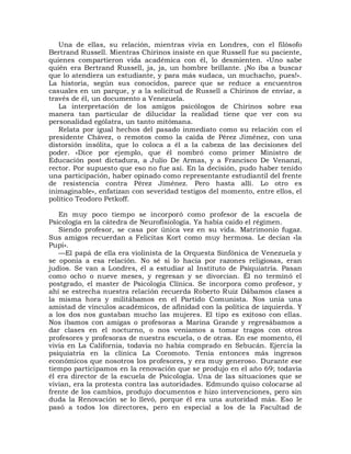 Una de ellas, su relación, mientras vivía en Londres, con el filósofo
Bertrand Russell. Mientras Chirinos insiste en que Russell fue su paciente,
quienes compartieron vida académica con él, lo desmienten. «Uno sabe
quién era Bertrand Russell, ja, ja, un hombre brillante. ¡No iba a buscar
que lo atendiera un estudiante, y para más sudaca, un muchacho, pues!».
La historia, según sus conocidos, parece que se reduce a encuentros
casuales en un parque, y a la solicitud de Russell a Chirinos de enviar, a
través de él, un documento a Venezuela.
   La interpretación de los amigos psicólogos de Chirinos sobre esa
manera tan particular de dilucidar la realidad tiene que ver con su
personalidad ególatra, un tanto mitómana.
   Relata por igual hechos del pasado inmediato como su relación con el
presidente Chávez, o remotos como la caída de Pérez Jiménez, con una
distorsión insólita, que lo coloca a él a la cabeza de las decisiones del
poder. «Dice por ejemplo, que él nombró como primer Ministro de
Educación post dictadura, a Julio De Armas, y a Francisco De Venanzi,
rector. Por supuesto que eso no fue así. En la decisión, pudo haber tenido
una participación, haber opinado como representante estudiantil del frente
de resistencia contra Pérez Jiménez. Pero hasta allí. Lo otro es
inimaginable», enfatizan con severidad testigos del momento, entre ellos, el
político Teodoro Petkoff.

   En muy poco tiempo se incorporó como profesor de la escuela de
Psicología en la cátedra de Neurofisiología. Ya había caído el régimen.
   Siendo profesor, se casa por única vez en su vida. Matrimonio fugaz.
Sus amigos recuerdan a Felicitas Kort como muy hermosa. Le decían «la
Pupi».
   —El papá de ella era violinista de la Orquesta Sinfónica de Venezuela y
se oponía a esa relación. No sé si lo hacía por razones religiosas, eran
judíos. Se van a Londres, él a estudiar al Instituto de Psiquiatría. Pasan
como ocho o nueve meses, y regresan y se divorcian. Él no terminó el
postgrado, el master de Psicología Clínica. Se incorpora como profesor, y
ahí se estrecha nuestra relación recuerda Roberto Ruiz Dábamos clases a
la misma hora y militábamos en el Partido Comunista. Nos unía una
amistad de vínculos académicos, de afinidad con la política de izquierda. Y
a los dos nos gustaban mucho las mujeres. El tipo es exitoso con ellas.
Nos íbamos con amigas o profesoras a Marina Grande y regresábamos a
dar clases en el nocturno, o nos veníamos a tomar tragos con otros
profesores y profesoras de nuestra escuela, o de otras. En ese momento, él
vivía en La California, todavía no había comprado en Sebucán. Ejercía la
psiquiatría en la clínica La Coromoto. Tenía entonces más ingresos
económicos que nosotros los profesores, y era muy generoso. Durante ese
tiempo participamos en la renovación que se produjo en el año 69; todavía
él era director de la escuela de Psicología. Una de las situaciones que se
vivían, era la protesta contra las autoridades. Edmundo quiso colocarse al
frente de los cambios, produjo documentos e hizo intervenciones, pero sin
duda la Renovación se lo llevó, porque él era una autoridad más. Eso le
pasó a todos los directores, pero en especial a los de la Facultad de
 
